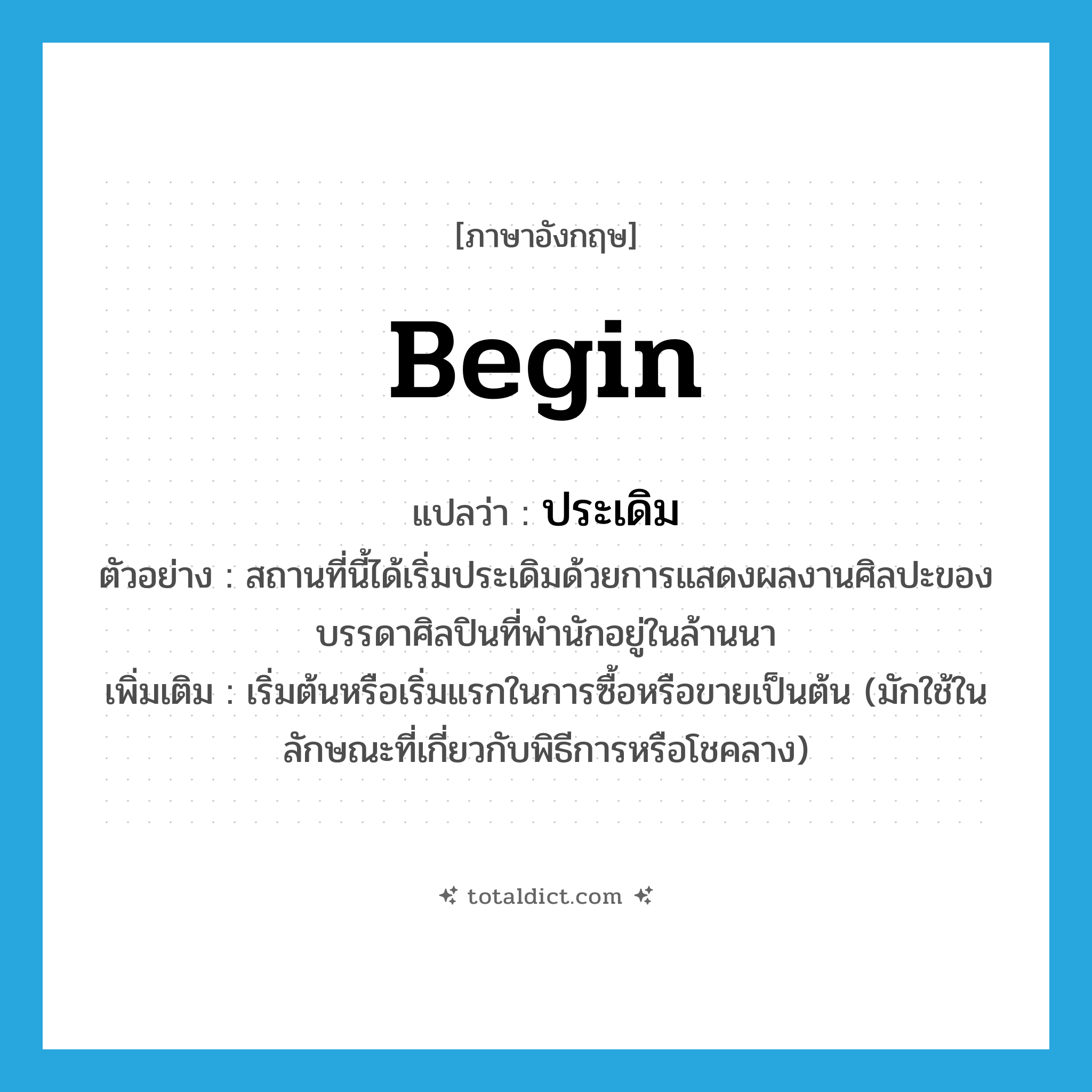 begin แปลว่า?, คำศัพท์ภาษาอังกฤษ begin แปลว่า ประเดิม ประเภท V ตัวอย่าง สถานที่นี้ได้เริ่มประเดิมด้วยการแสดงผลงานศิลปะของบรรดาศิลปินที่พำนักอยู่ในล้านนา เพิ่มเติม เริ่มต้นหรือเริ่มแรกในการซื้อหรือขายเป็นต้น (มักใช้ในลักษณะที่เกี่ยวกับพิธีการหรือโชคลาง) หมวด V