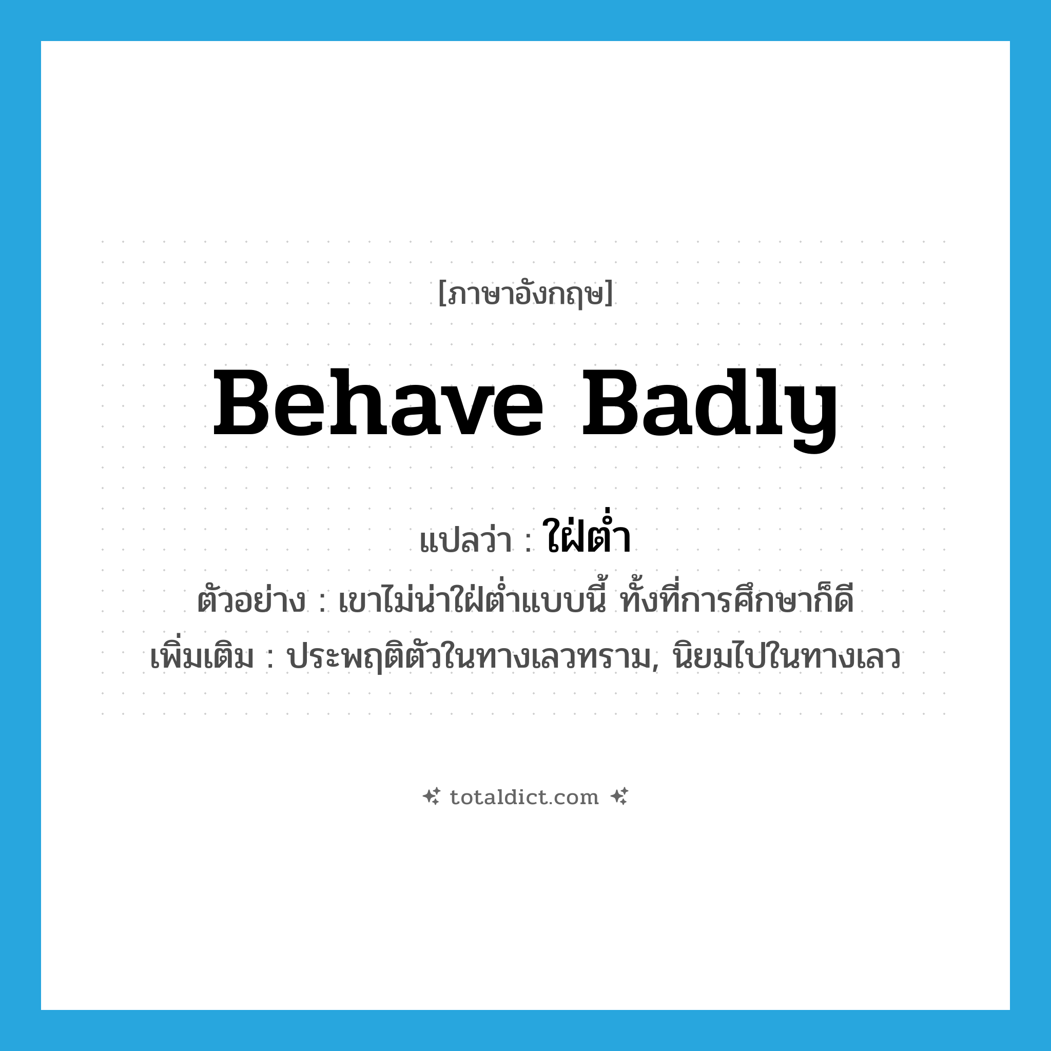 behave badly แปลว่า?, คำศัพท์ภาษาอังกฤษ behave badly แปลว่า ใฝ่ต่ำ ประเภท V ตัวอย่าง เขาไม่น่าใฝ่ต่ำแบบนี้ ทั้งที่การศึกษาก็ดี เพิ่มเติม ประพฤติตัวในทางเลวทราม, นิยมไปในทางเลว หมวด V