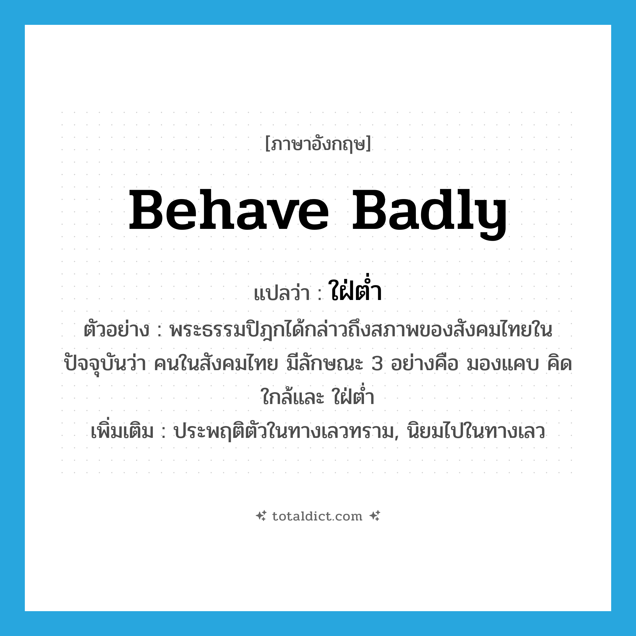 behave badly แปลว่า?, คำศัพท์ภาษาอังกฤษ behave badly แปลว่า ใฝ่ต่ำ ประเภท V ตัวอย่าง พระธรรมปิฎกได้กล่าวถึงสภาพของสังคมไทยในปัจจุบันว่า คนในสังคมไทย มีลักษณะ 3 อย่างคือ มองแคบ คิดใกล้และ ใฝ่ต่ำ เพิ่มเติม ประพฤติตัวในทางเลวทราม, นิยมไปในทางเลว หมวด V