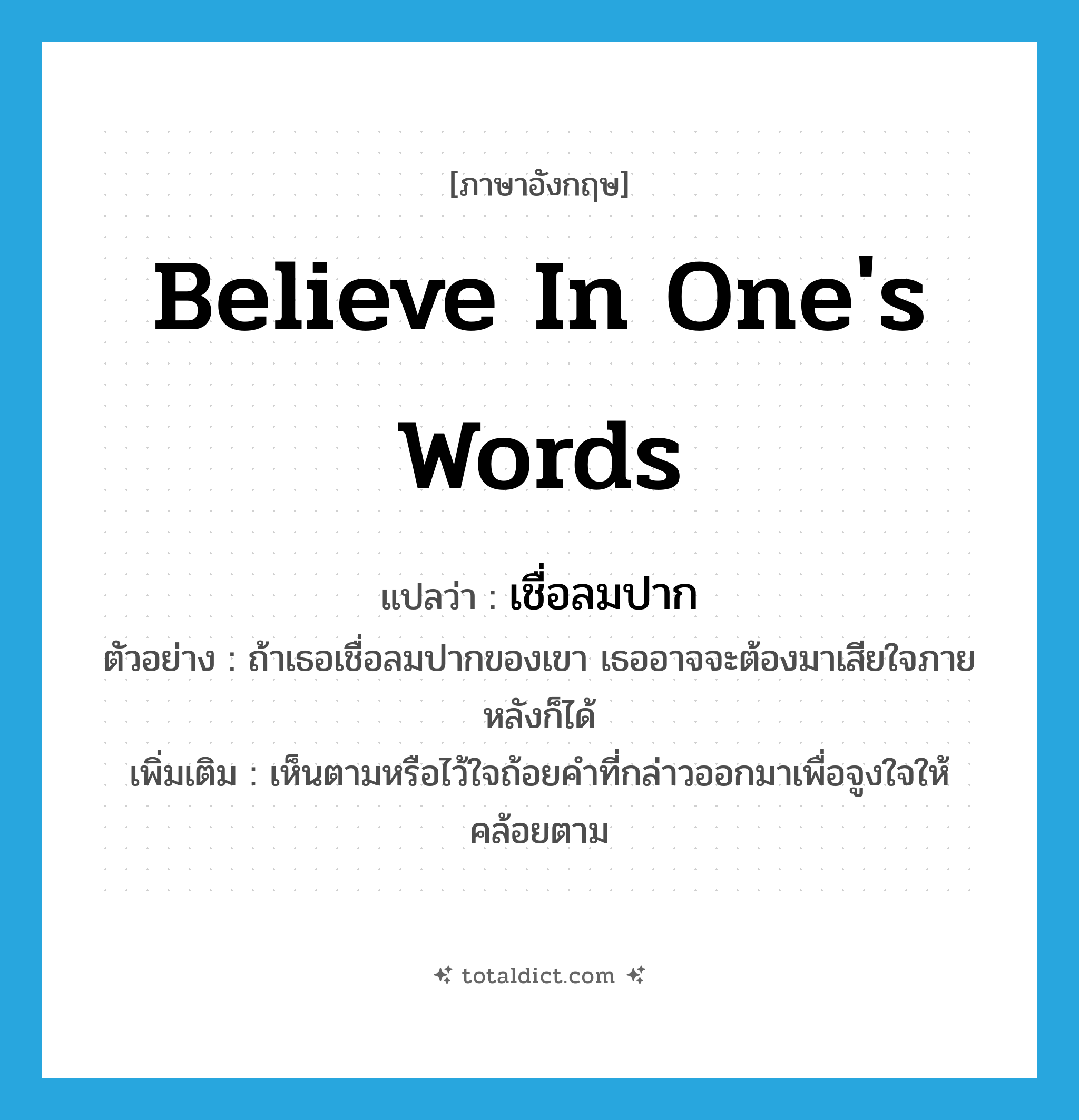 believe in one&#39;s words แปลว่า?, คำศัพท์ภาษาอังกฤษ believe in one&#39;s words แปลว่า เชื่อลมปาก ประเภท V ตัวอย่าง ถ้าเธอเชื่อลมปากของเขา เธออาจจะต้องมาเสียใจภายหลังก็ได้ เพิ่มเติม เห็นตามหรือไว้ใจถ้อยคำที่กล่าวออกมาเพื่อจูงใจให้คล้อยตาม หมวด V