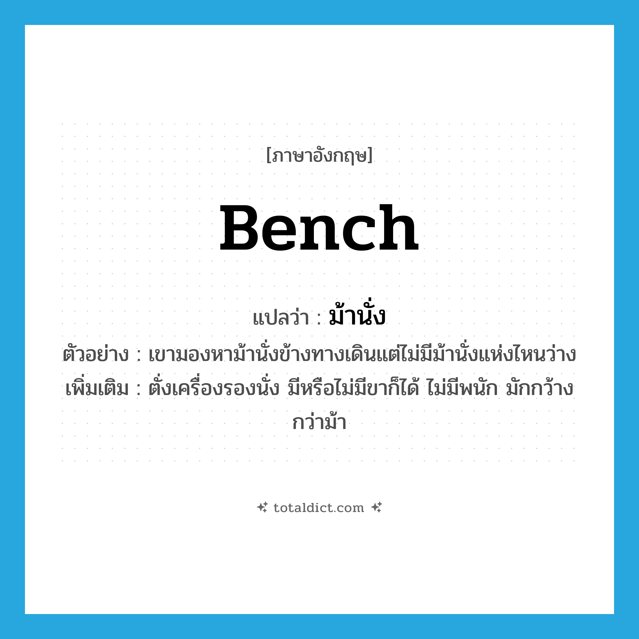 bench แปลว่า?, คำศัพท์ภาษาอังกฤษ bench แปลว่า ม้านั่ง ประเภท N ตัวอย่าง เขามองหาม้านั่งข้างทางเดินแต่ไม่มีม้านั่งแห่งไหนว่าง เพิ่มเติม ตั่งเครื่องรองนั่ง มีหรือไม่มีขาก็ได้ ไม่มีพนัก มักกว้างกว่าม้า หมวด N