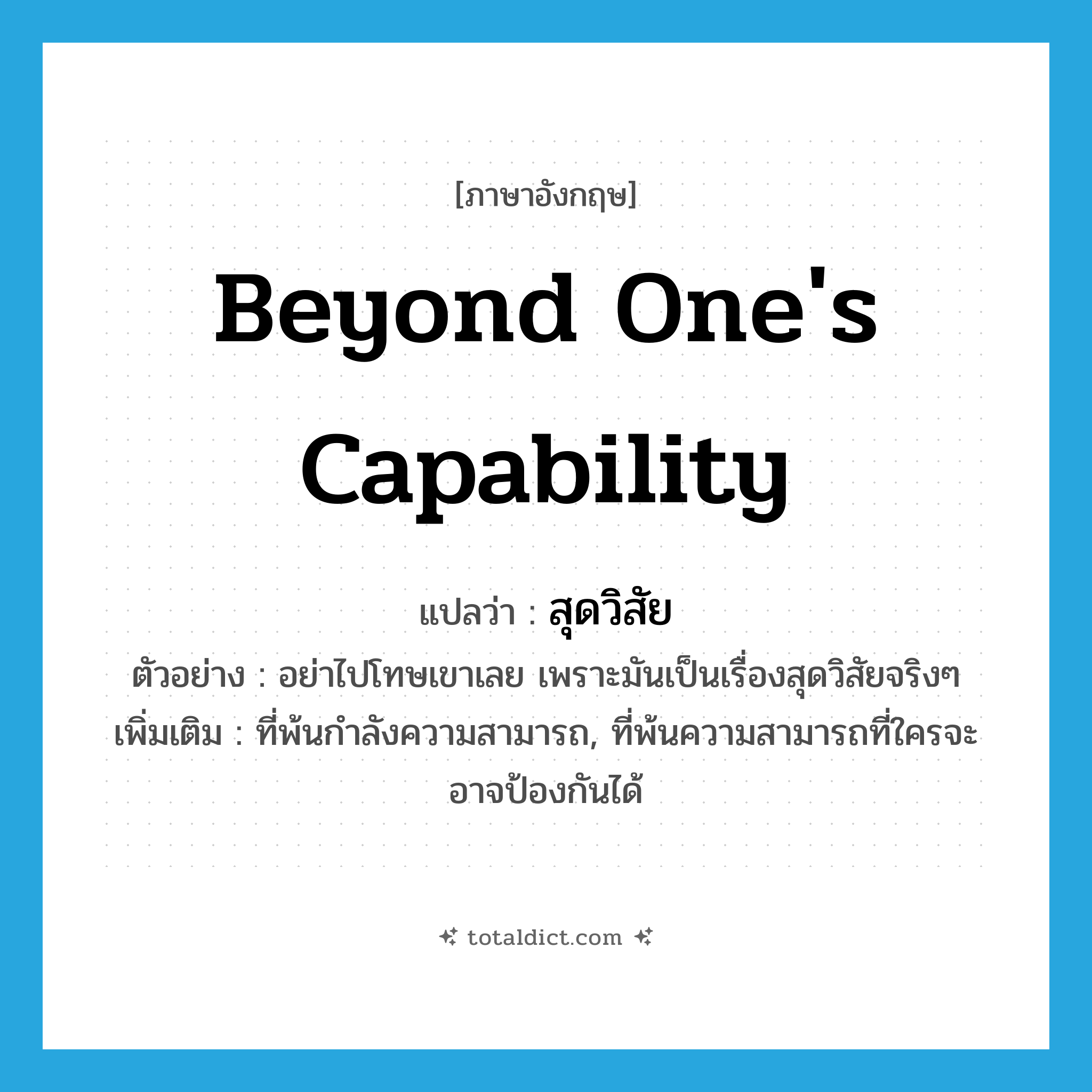 beyond one&#39;s capability แปลว่า?, คำศัพท์ภาษาอังกฤษ beyond one&#39;s capability แปลว่า สุดวิสัย ประเภท ADJ ตัวอย่าง อย่าไปโทษเขาเลย เพราะมันเป็นเรื่องสุดวิสัยจริงๆ เพิ่มเติม ที่พ้นกำลังความสามารถ, ที่พ้นความสามารถที่ใครจะอาจป้องกันได้ หมวด ADJ