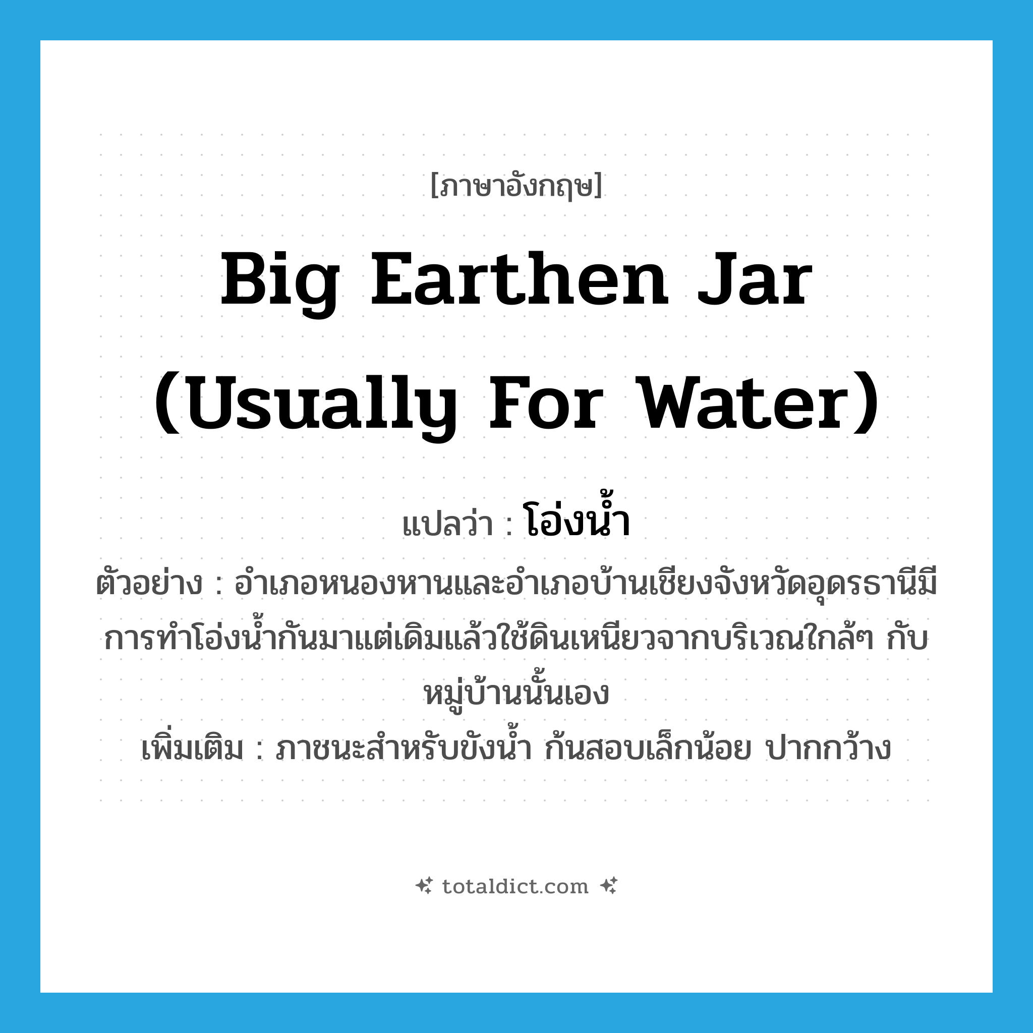 big earthen jar (usually for water) แปลว่า?, คำศัพท์ภาษาอังกฤษ big earthen jar (usually for water) แปลว่า โอ่งน้ำ ประเภท N ตัวอย่าง อำเภอหนองหานและอำเภอบ้านเชียงจังหวัดอุดรธานีมีการทำโอ่งน้ำกันมาแต่เดิมแล้วใช้ดินเหนียวจากบริเวณใกล้ๆ กับหมู่บ้านนั้นเอง เพิ่มเติม ภาชนะสำหรับขังน้ำ ก้นสอบเล็กน้อย ปากกว้าง หมวด N