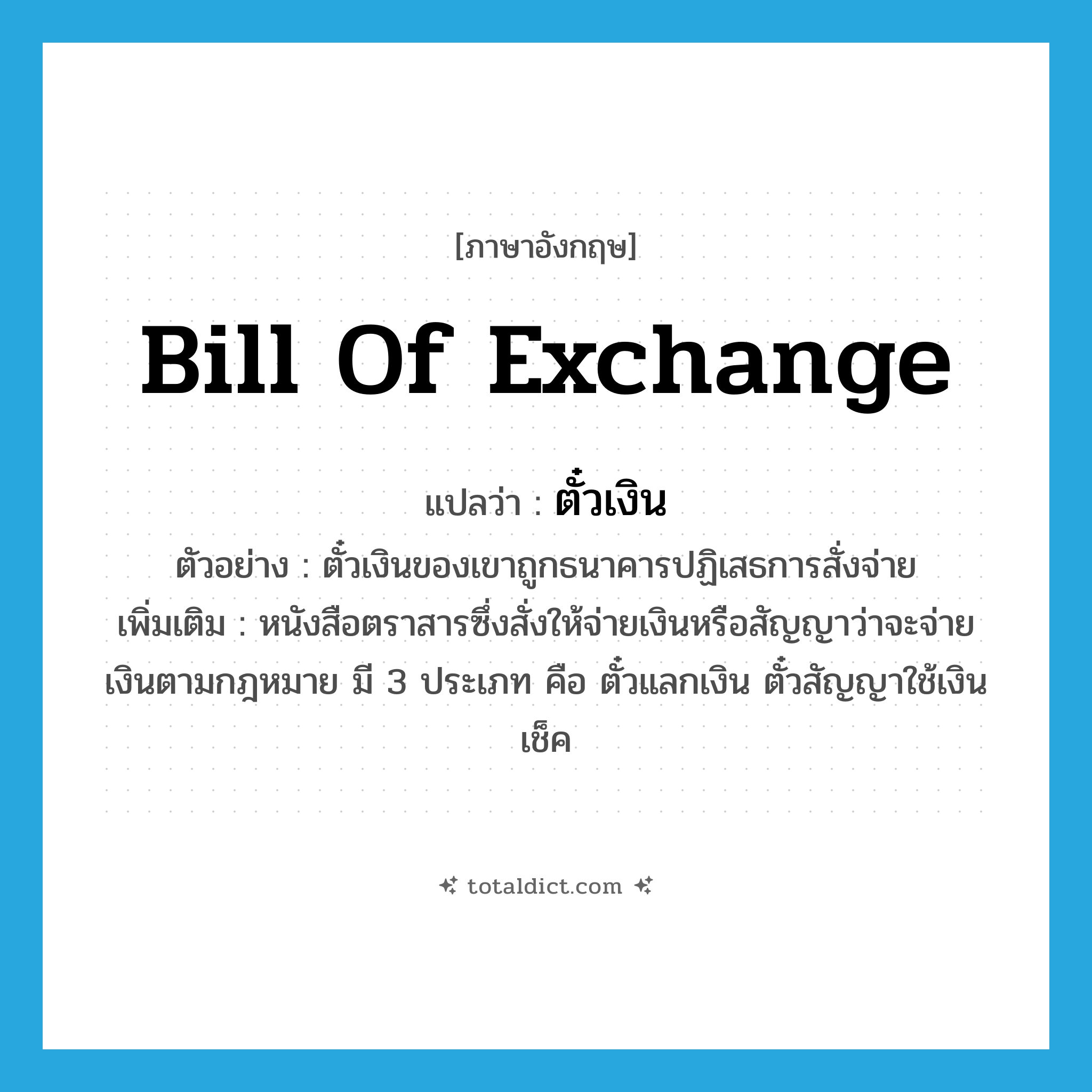 bill of exchange แปลว่า?, คำศัพท์ภาษาอังกฤษ bill of exchange แปลว่า ตั๋วเงิน ประเภท N ตัวอย่าง ตั๋วเงินของเขาถูกธนาคารปฏิเสธการสั่งจ่าย เพิ่มเติม หนังสือตราสารซึ่งสั่งให้จ่ายเงินหรือสัญญาว่าจะจ่ายเงินตามกฎหมาย มี 3 ประเภท คือ ตั๋วแลกเงิน ตั๋วสัญญาใช้เงิน เช็ค หมวด N