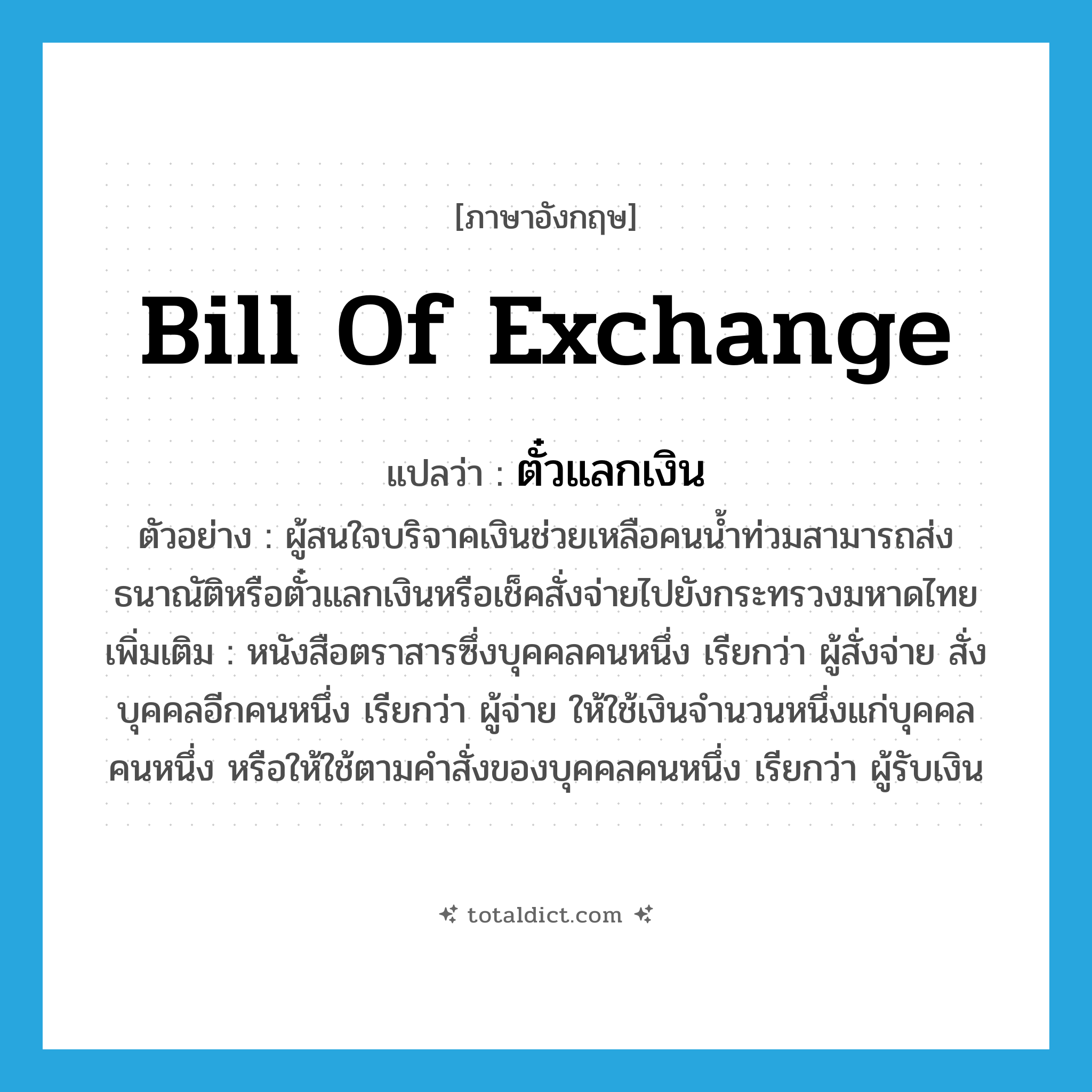 bill of exchange แปลว่า?, คำศัพท์ภาษาอังกฤษ bill of exchange แปลว่า ตั๋วแลกเงิน ประเภท N ตัวอย่าง ผู้สนใจบริจาคเงินช่วยเหลือคนน้ำท่วมสามารถส่งธนาณัติหรือตั๋วแลกเงินหรือเช็คสั่งจ่ายไปยังกระทรวงมหาดไทย เพิ่มเติม หนังสือตราสารซึ่งบุคคลคนหนึ่ง เรียกว่า ผู้สั่งจ่าย สั่งบุคคลอีกคนหนึ่ง เรียกว่า ผู้จ่าย ให้ใช้เงินจำนวนหนึ่งแก่บุคคลคนหนึ่ง หรือให้ใช้ตามคำสั่งของบุคคลคนหนึ่ง เรียกว่า ผู้รับเงิน หมวด N