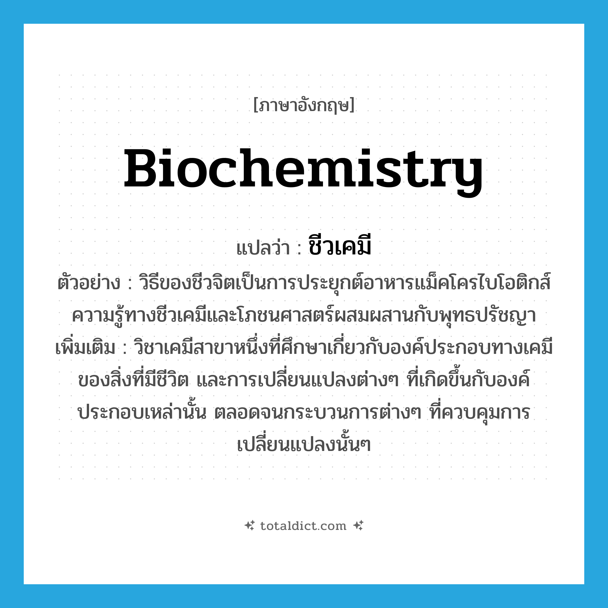 biochemistry แปลว่า?, คำศัพท์ภาษาอังกฤษ biochemistry แปลว่า ชีวเคมี ประเภท N ตัวอย่าง วิธีของชีวจิตเป็นการประยุกต์อาหารแม็คโครไบโอติกส์ ความรู้ทางชีวเคมีและโภชนศาสตร์ผสมผสานกับพุทธปรัชญา เพิ่มเติม วิชาเคมีสาขาหนึ่งที่ศึกษาเกี่ยวกับองค์ประกอบทางเคมีของสิ่งที่มีชีวิต และการเปลี่ยนแปลงต่างๆ ที่เกิดขึ้นกับองค์ประกอบเหล่านั้น ตลอดจนกระบวนการต่างๆ ที่ควบคุมการเปลี่ยนแปลงนั้นๆ หมวด N