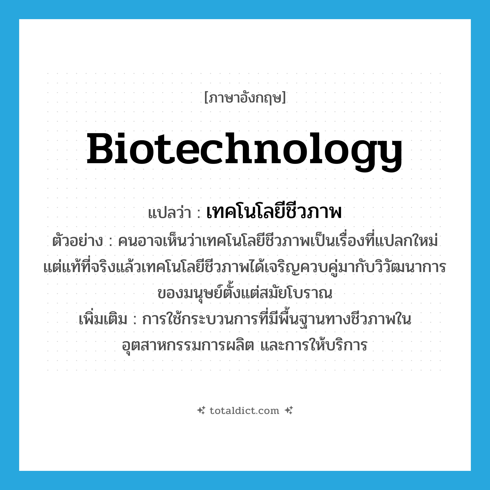 biotechnology แปลว่า?, คำศัพท์ภาษาอังกฤษ biotechnology แปลว่า เทคโนโลยีชีวภาพ ประเภท N ตัวอย่าง คนอาจเห็นว่าเทคโนโลยีชีวภาพเป็นเรื่องที่แปลกใหม่ แต่แท้ที่จริงแล้วเทคโนโลยีชีวภาพได้เจริญควบคู่มากับวิวัฒนาการของมนุษย์ตั้งแต่สมัยโบราณ เพิ่มเติม การใช้กระบวนการที่มีพื้นฐานทางชีวภาพในอุตสาหกรรมการผลิต และการให้บริการ หมวด N