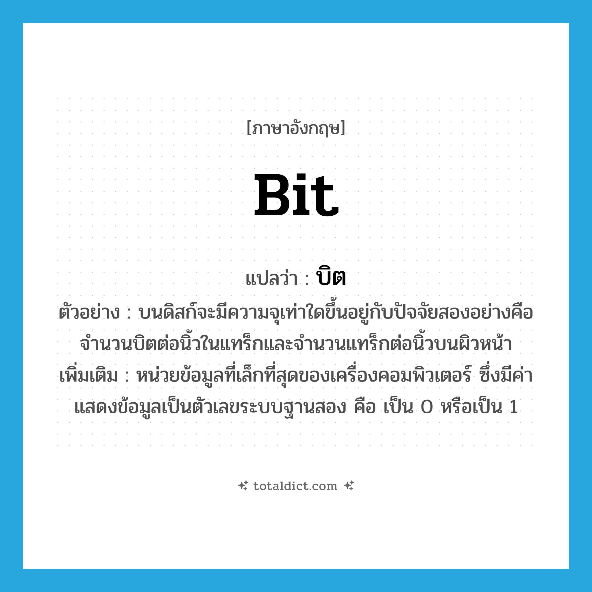 bit แปลว่า?, คำศัพท์ภาษาอังกฤษ bit แปลว่า บิต ประเภท N ตัวอย่าง บนดิสก์จะมีความจุเท่าใดขึ้นอยู่กับปัจจัยสองอย่างคือ จำนวนบิตต่อนิ้วในแทร็กและจำนวนแทร็กต่อนิ้วบนผิวหน้า เพิ่มเติม หน่วยข้อมูลที่เล็กที่สุดของเครื่องคอมพิวเตอร์ ซึ่งมีค่าแสดงข้อมูลเป็นตัวเลขระบบฐานสอง คือ เป็น 0 หรือเป็น 1 หมวด N