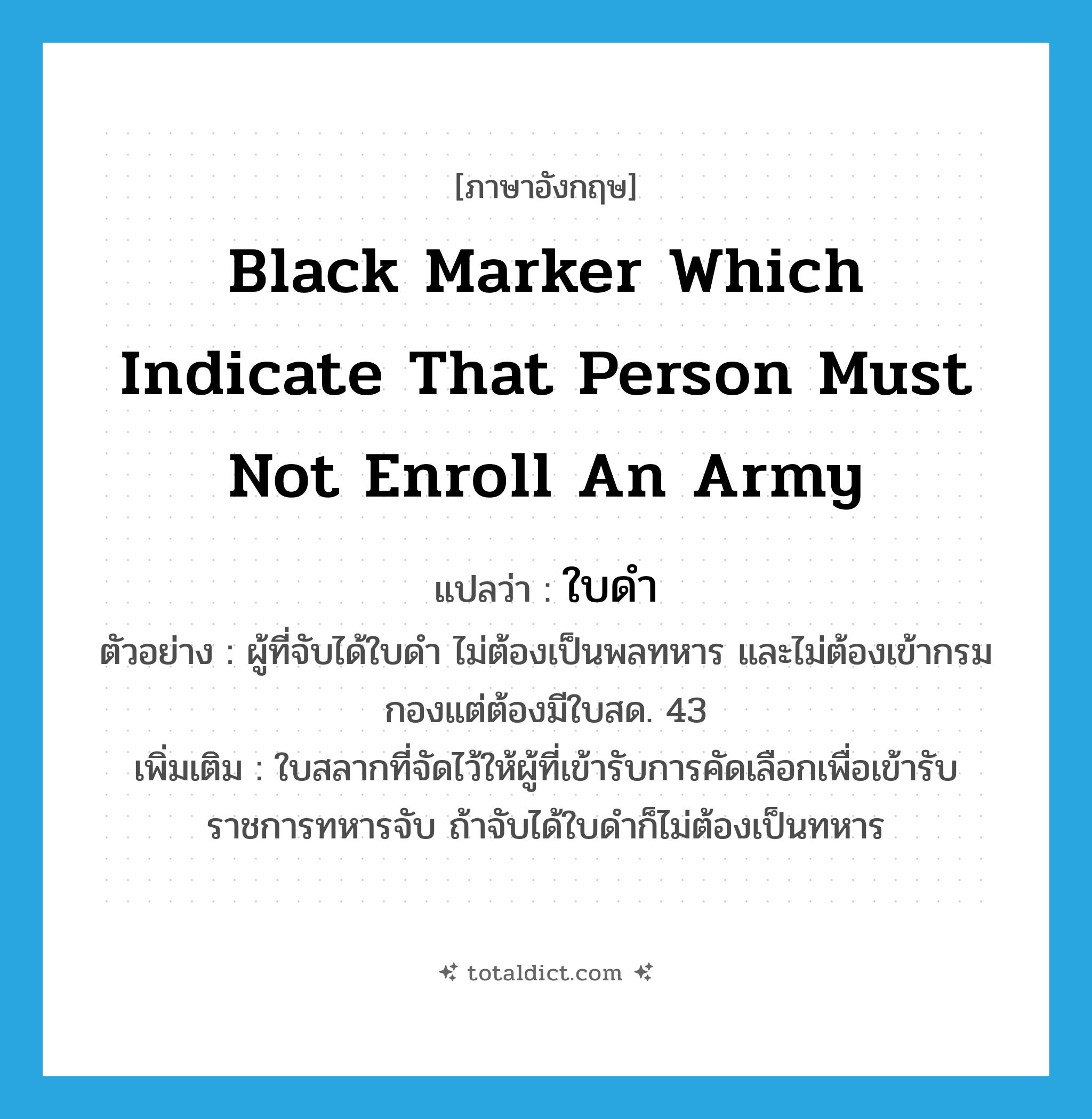 black marker which indicate that person must not enroll an army แปลว่า?, คำศัพท์ภาษาอังกฤษ black marker which indicate that person must not enroll an army แปลว่า ใบดำ ประเภท N ตัวอย่าง ผู้ที่จับได้ใบดำ ไม่ต้องเป็นพลทหาร และไม่ต้องเข้ากรมกองแต่ต้องมีใบสด. 43 เพิ่มเติม ใบสลากที่จัดไว้ให้ผู้ที่เข้ารับการคัดเลือกเพื่อเข้ารับราชการทหารจับ ถ้าจับได้ใบดำก็ไม่ต้องเป็นทหาร หมวด N