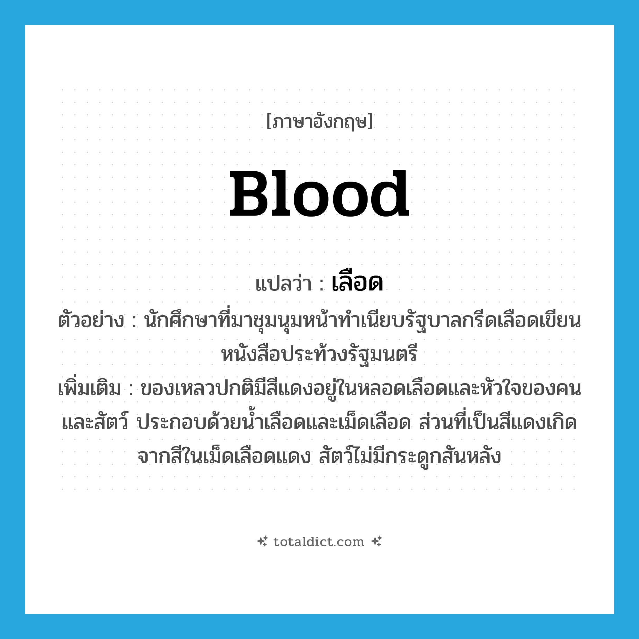 blood แปลว่า?, คำศัพท์ภาษาอังกฤษ blood แปลว่า เลือด ประเภท N ตัวอย่าง นักศึกษาที่มาชุมนุมหน้าทำเนียบรัฐบาลกรีดเลือดเขียนหนังสือประท้วงรัฐมนตรี เพิ่มเติม ของเหลวปกติมีสีแดงอยู่ในหลอดเลือดและหัวใจของคนและสัตว์ ประกอบด้วยน้ำเลือดและเม็ดเลือด ส่วนที่เป็นสีแดงเกิดจากสีในเม็ดเลือดแดง สัตว์ไม่มีกระดูกสันหลัง หมวด N