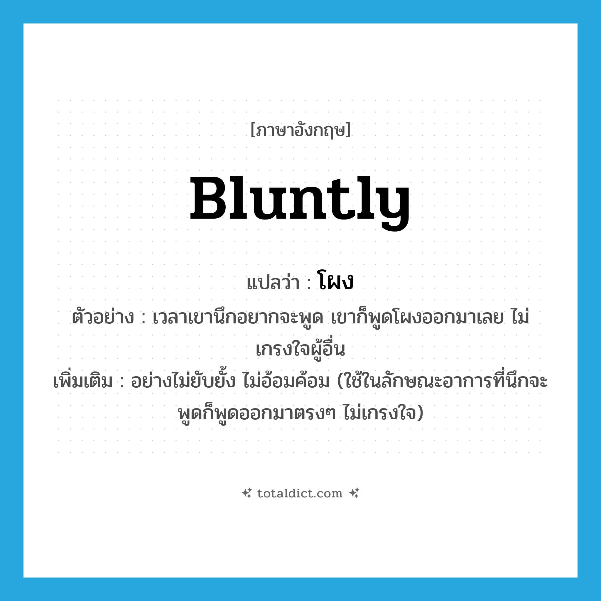 bluntly แปลว่า?, คำศัพท์ภาษาอังกฤษ bluntly แปลว่า โผง ประเภท ADV ตัวอย่าง เวลาเขานึกอยากจะพูด เขาก็พูดโผงออกมาเลย ไม่เกรงใจผู้อื่น เพิ่มเติม อย่างไม่ยับยั้ง ไม่อ้อมค้อม (ใช้ในลักษณะอาการที่นึกจะพูดก็พูดออกมาตรงๆ ไม่เกรงใจ) หมวด ADV