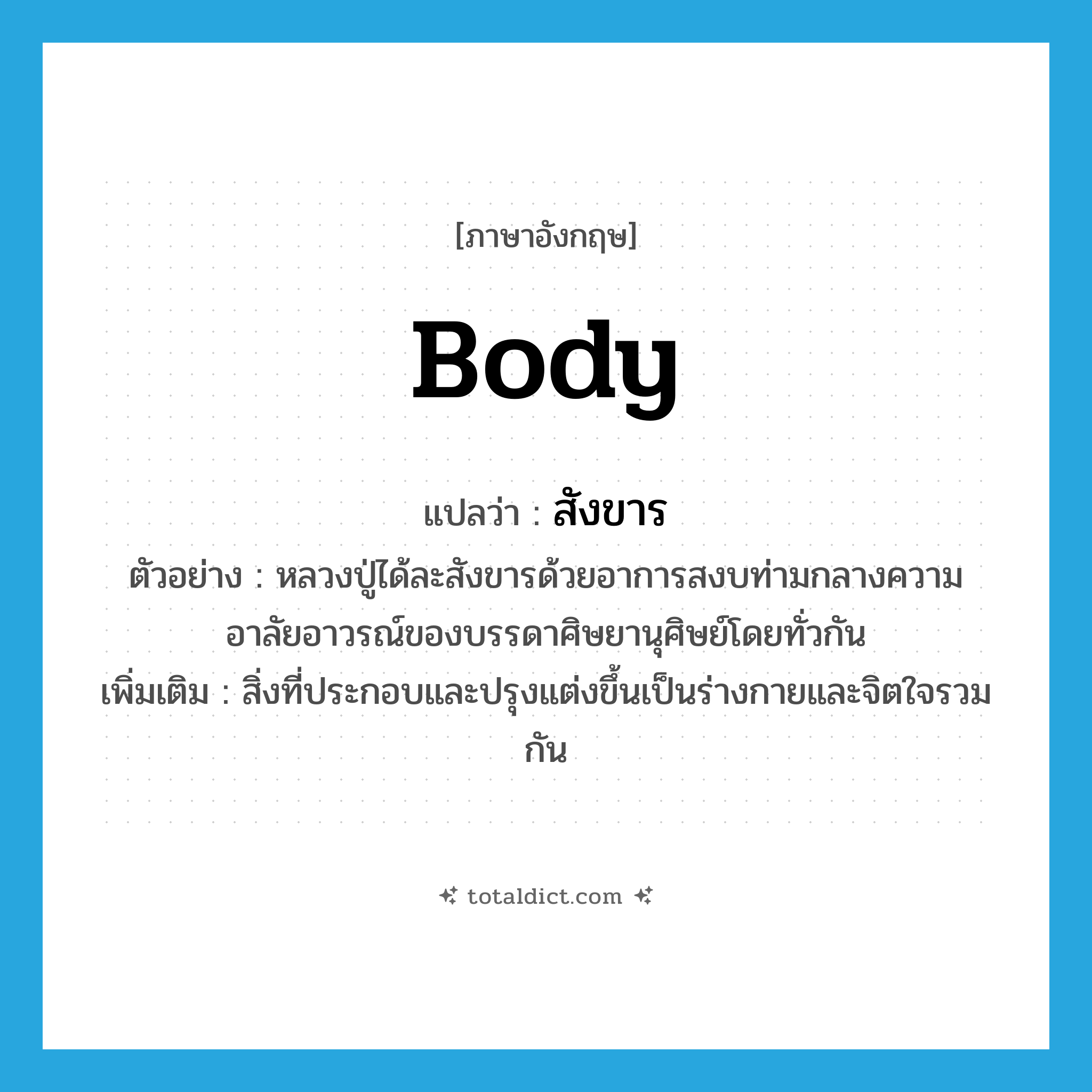 body แปลว่า?, คำศัพท์ภาษาอังกฤษ body แปลว่า สังขาร ประเภท N ตัวอย่าง หลวงปู่ได้ละสังขารด้วยอาการสงบท่ามกลางความอาลัยอาวรณ์ของบรรดาศิษยานุศิษย์โดยทั่วกัน เพิ่มเติม สิ่งที่ประกอบและปรุงแต่งขึ้นเป็นร่างกายและจิตใจรวมกัน หมวด N