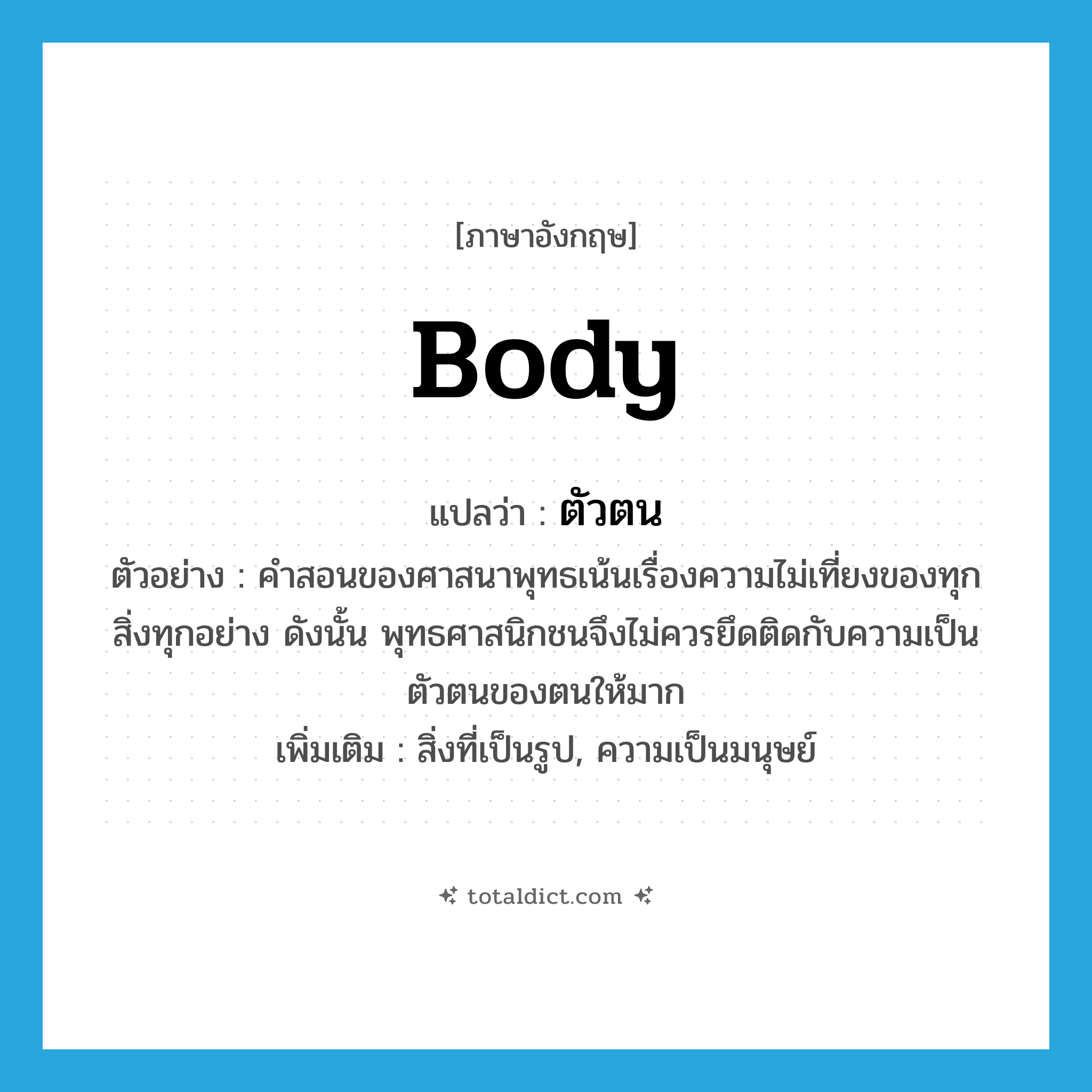 body แปลว่า?, คำศัพท์ภาษาอังกฤษ body แปลว่า ตัวตน ประเภท N ตัวอย่าง คำสอนของศาสนาพุทธเน้นเรื่องความไม่เที่ยงของทุกสิ่งทุกอย่าง ดังนั้น พุทธศาสนิกชนจึงไม่ควรยึดติดกับความเป็นตัวตนของตนให้มาก เพิ่มเติม สิ่งที่เป็นรูป, ความเป็นมนุษย์ หมวด N