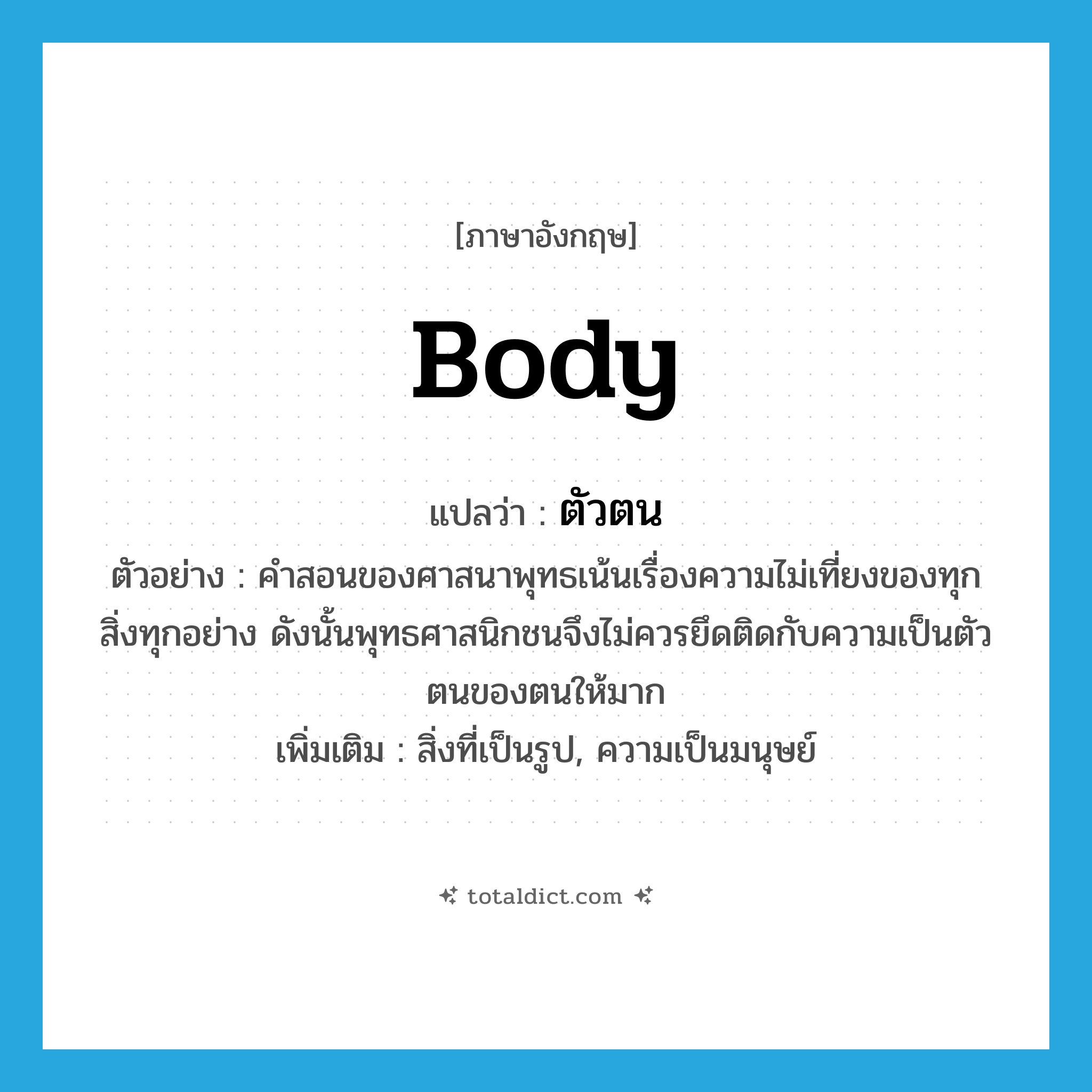 body แปลว่า?, คำศัพท์ภาษาอังกฤษ body แปลว่า ตัวตน ประเภท N ตัวอย่าง คำสอนของศาสนาพุทธเน้นเรื่องความไม่เที่ยงของทุกสิ่งทุกอย่าง ดังนั้นพุทธศาสนิกชนจึงไม่ควรยึดติดกับความเป็นตัวตนของตนให้มาก เพิ่มเติม สิ่งที่เป็นรูป, ความเป็นมนุษย์ หมวด N