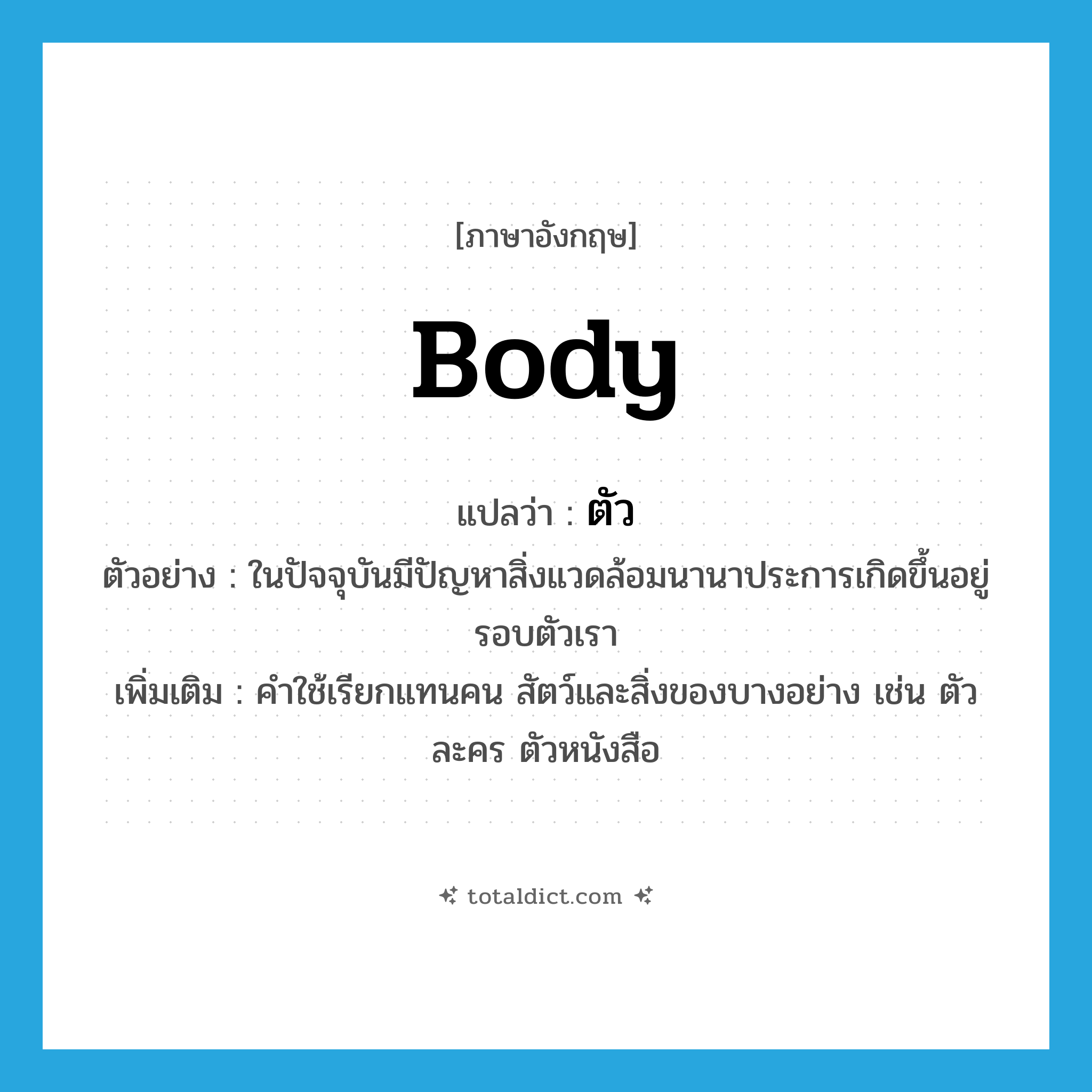 body แปลว่า?, คำศัพท์ภาษาอังกฤษ body แปลว่า ตัว ประเภท N ตัวอย่าง ในปัจจุบันมีปัญหาสิ่งแวดล้อมนานาประการเกิดขึ้นอยู่รอบตัวเรา เพิ่มเติม คำใช้เรียกแทนคน สัตว์และสิ่งของบางอย่าง เช่น ตัวละคร ตัวหนังสือ หมวด N