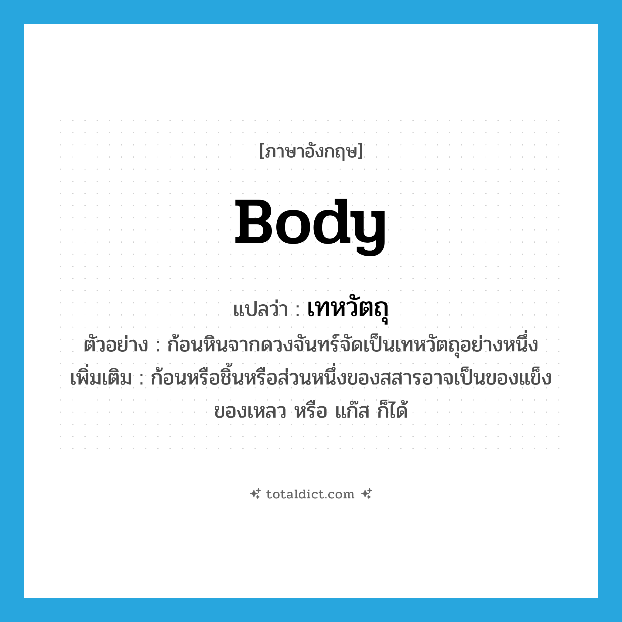 body แปลว่า?, คำศัพท์ภาษาอังกฤษ body แปลว่า เทหวัตถุ ประเภท N ตัวอย่าง ก้อนหินจากดวงจันทร์จัดเป็นเทหวัตถุอย่างหนึ่ง เพิ่มเติม ก้อนหรือชิ้นหรือส่วนหนึ่งของสสารอาจเป็นของแข็ง ของเหลว หรือ แก๊ส ก็ได้ หมวด N