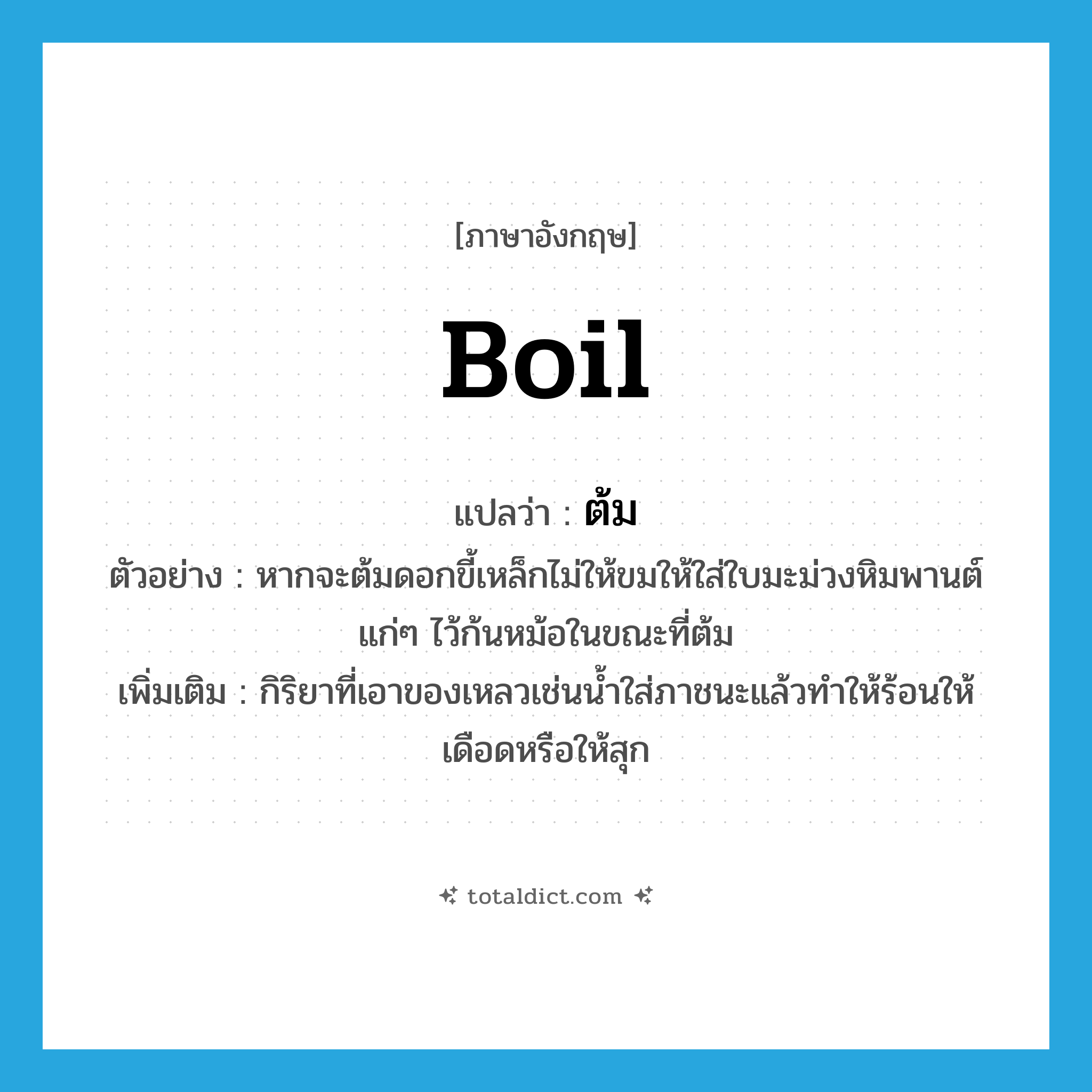 boil แปลว่า?, คำศัพท์ภาษาอังกฤษ boil แปลว่า ต้ม ประเภท V ตัวอย่าง หากจะต้มดอกขี้เหล็กไม่ให้ขมให้ใส่ใบมะม่วงหิมพานต์แก่ๆ ไว้ก้นหม้อในขณะที่ต้ม เพิ่มเติม กิริยาที่เอาของเหลวเช่นน้ำใส่ภาชนะแล้วทำให้ร้อนให้เดือดหรือให้สุก หมวด V