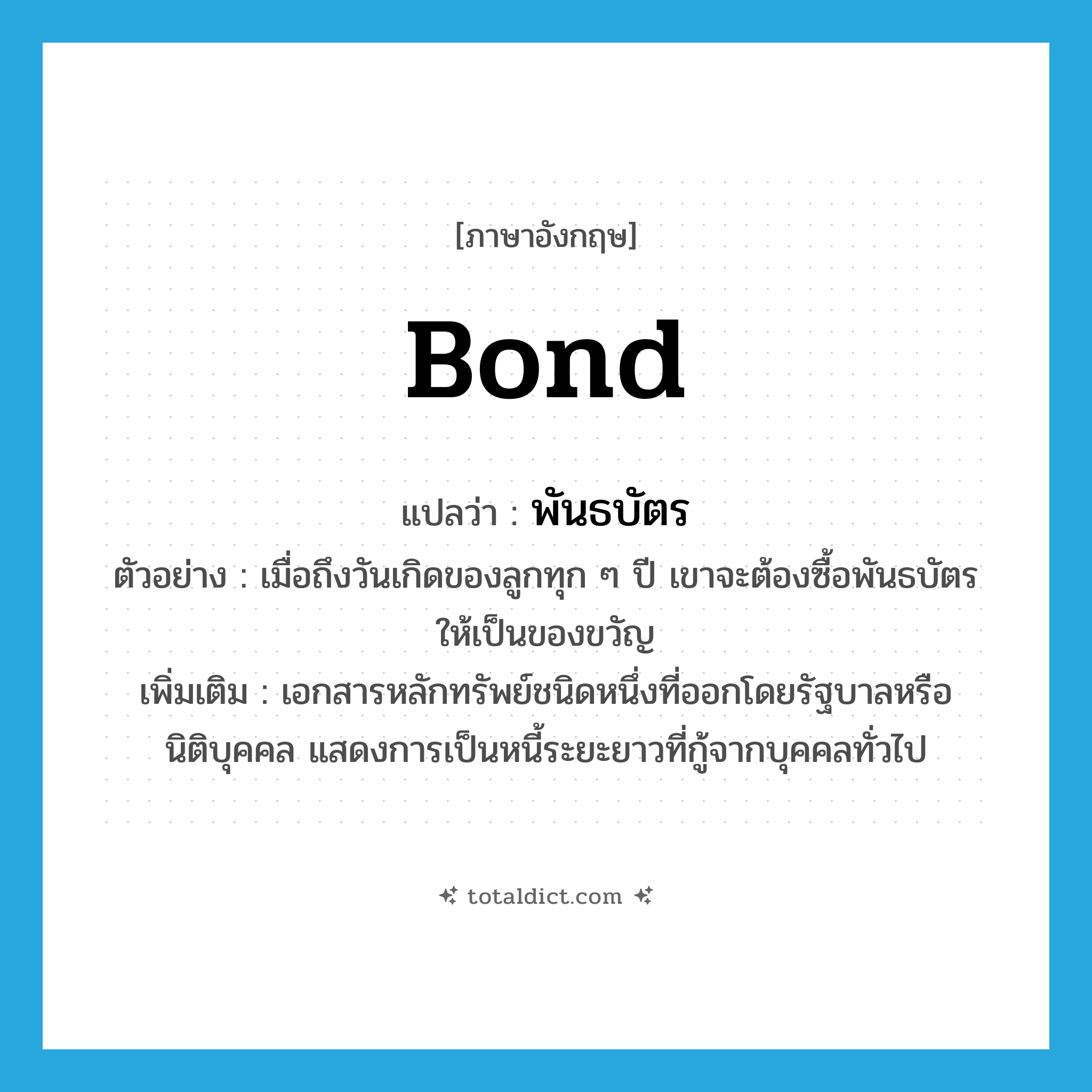 bond แปลว่า?, คำศัพท์ภาษาอังกฤษ bond แปลว่า พันธบัตร ประเภท N ตัวอย่าง เมื่อถึงวันเกิดของลูกทุก ๆ ปี เขาจะต้องซื้อพันธบัตรให้เป็นของขวัญ เพิ่มเติม เอกสารหลักทรัพย์ชนิดหนึ่งที่ออกโดยรัฐบาลหรือนิติบุคคล แสดงการเป็นหนี้ระยะยาวที่กู้จากบุคคลทั่วไป หมวด N