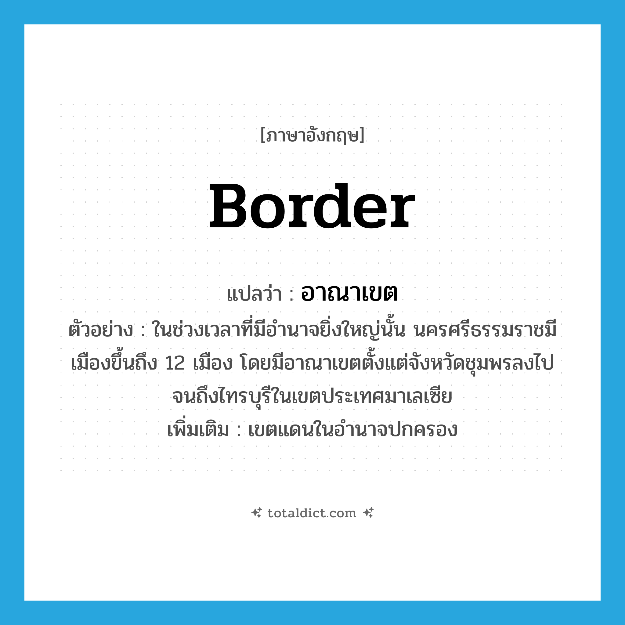 border แปลว่า?, คำศัพท์ภาษาอังกฤษ border แปลว่า อาณาเขต ประเภท N ตัวอย่าง ในช่วงเวลาที่มีอำนาจยิ่งใหญ่นั้น นครศรีธรรมราชมีเมืองขึ้นถึง 12 เมือง โดยมีอาณาเขตตั้งแต่จังหวัดชุมพรลงไปจนถึงไทรบุรีในเขตประเทศมาเลเซีย เพิ่มเติม เขตแดนในอำนาจปกครอง หมวด N