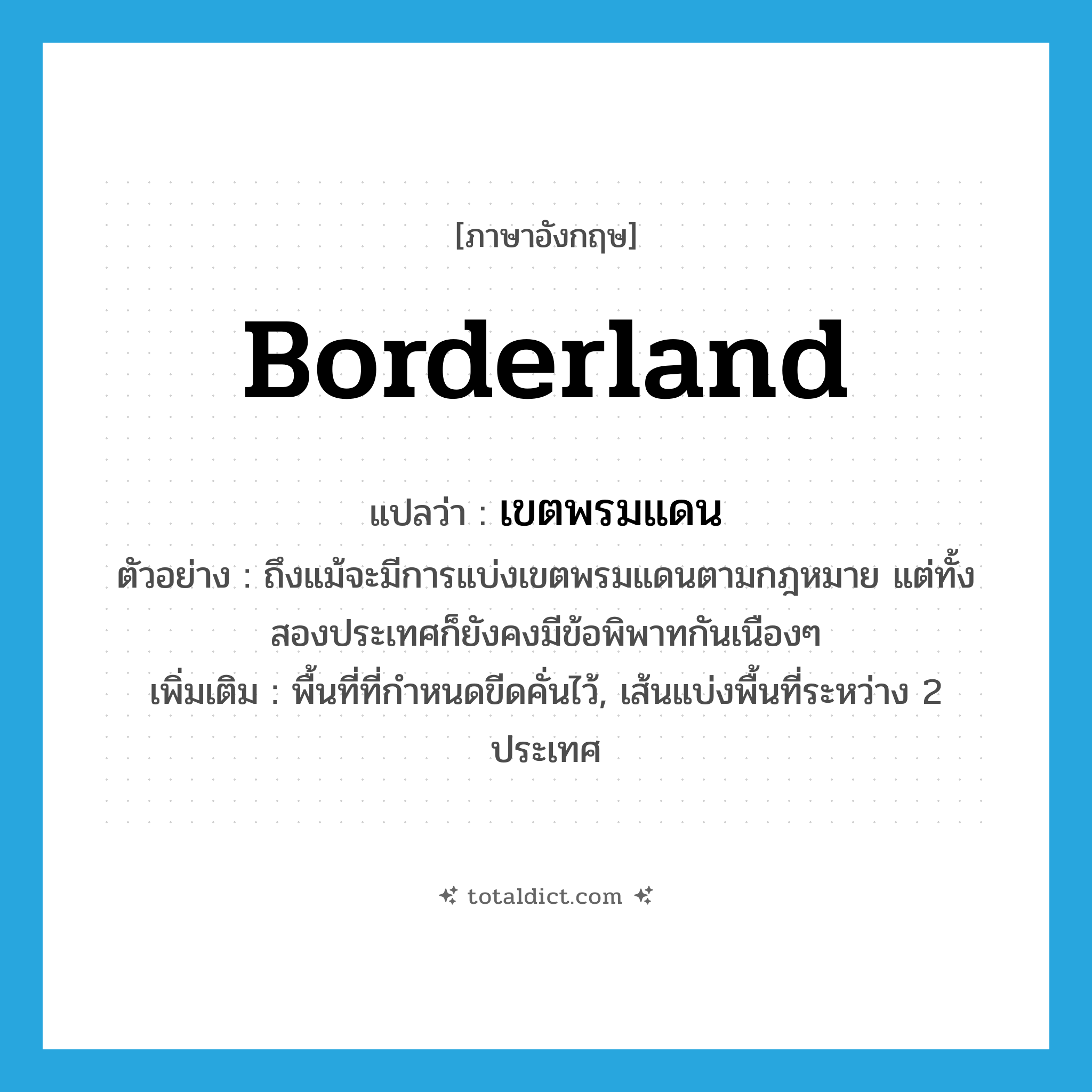 borderland แปลว่า?, คำศัพท์ภาษาอังกฤษ borderland แปลว่า เขตพรมแดน ประเภท N ตัวอย่าง ถึงแม้จะมีการแบ่งเขตพรมแดนตามกฎหมาย แต่ทั้งสองประเทศก็ยังคงมีข้อพิพาทกันเนืองๆ เพิ่มเติม พื้นที่ที่กำหนดขีดคั่นไว้, เส้นแบ่งพื้นที่ระหว่าง 2 ประเทศ หมวด N