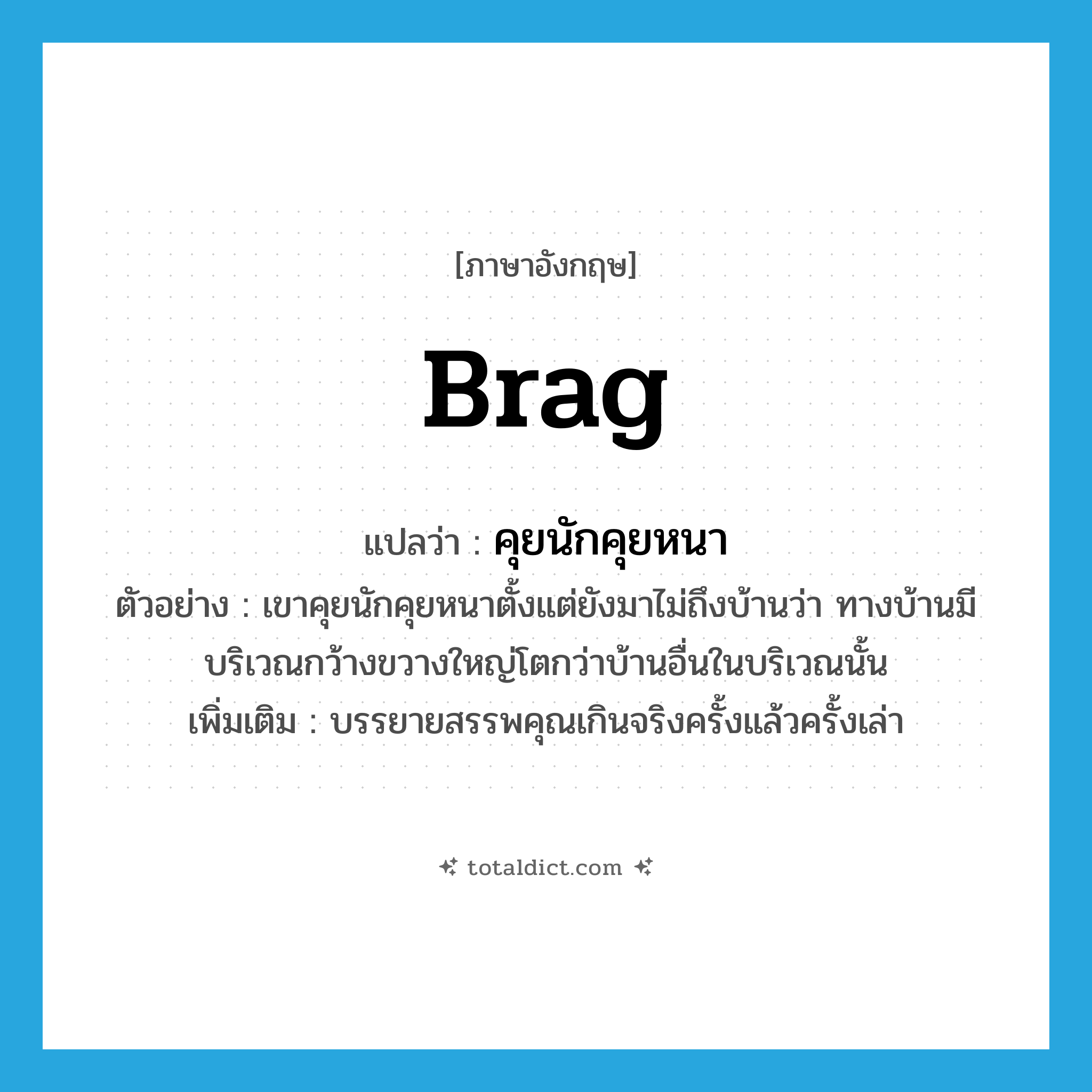 brag แปลว่า?, คำศัพท์ภาษาอังกฤษ brag แปลว่า คุยนักคุยหนา ประเภท V ตัวอย่าง เขาคุยนักคุยหนาตั้งแต่ยังมาไม่ถึงบ้านว่า ทางบ้านมีบริเวณกว้างขวางใหญ่โตกว่าบ้านอื่นในบริเวณนั้น เพิ่มเติม บรรยายสรรพคุณเกินจริงครั้งแล้วครั้งเล่า หมวด V