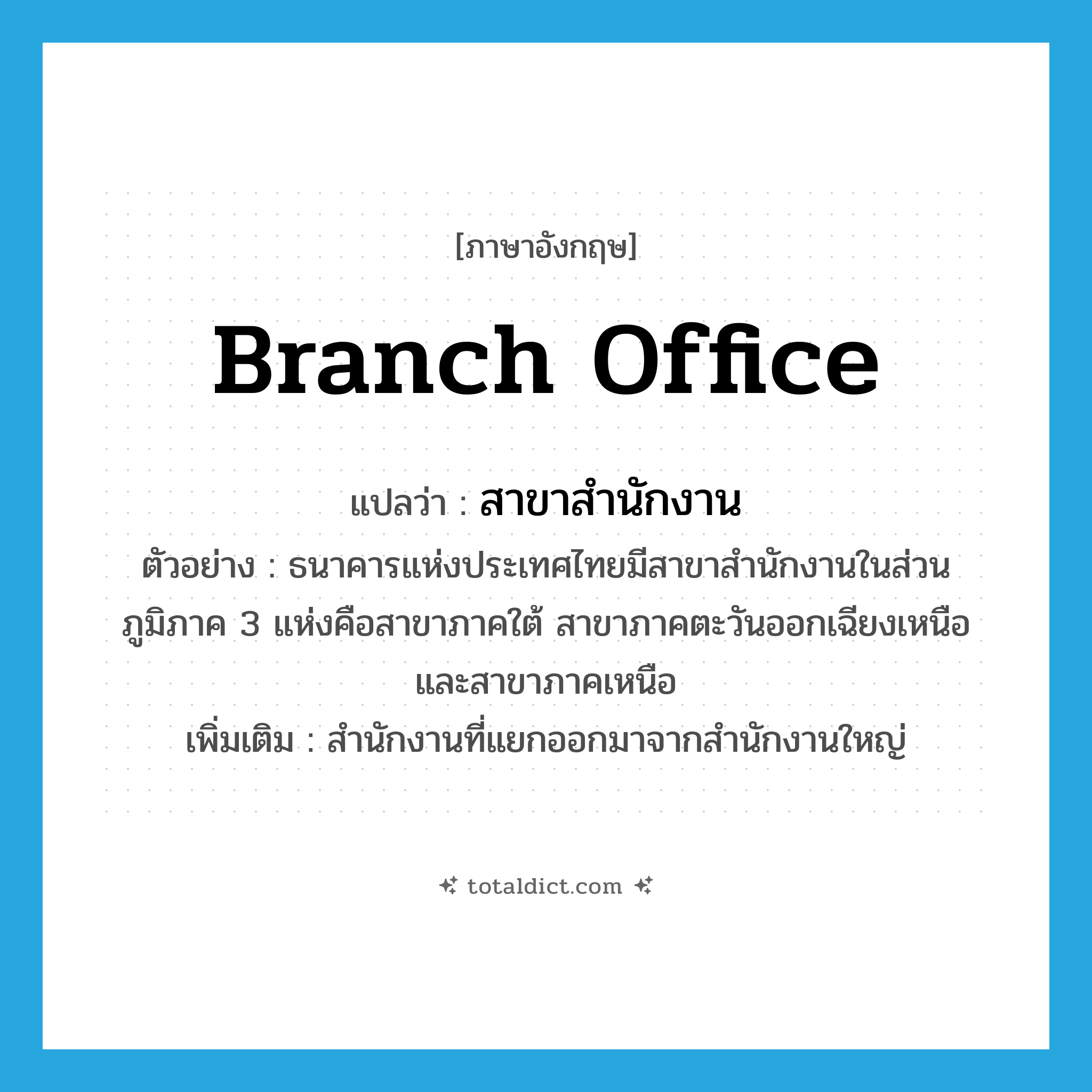 branch office แปลว่า?, คำศัพท์ภาษาอังกฤษ branch office แปลว่า สาขาสำนักงาน ประเภท N ตัวอย่าง ธนาคารแห่งประเทศไทยมีสาขาสำนักงานในส่วนภูมิภาค 3 แห่งคือสาขาภาคใต้ สาขาภาคตะวันออกเฉียงเหนือ และสาขาภาคเหนือ เพิ่มเติม สำนักงานที่แยกออกมาจากสำนักงานใหญ่ หมวด N