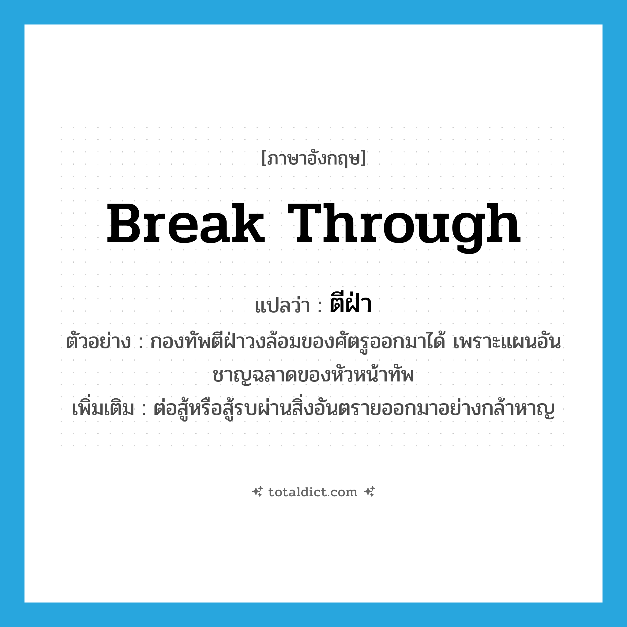 break through แปลว่า?, คำศัพท์ภาษาอังกฤษ break through แปลว่า ตีฝ่า ประเภท V ตัวอย่าง กองทัพตีฝ่าวงล้อมของศัตรูออกมาได้ เพราะแผนอันชาญฉลาดของหัวหน้าทัพ เพิ่มเติม ต่อสู้หรือสู้รบผ่านสิ่งอันตรายออกมาอย่างกล้าหาญ หมวด V