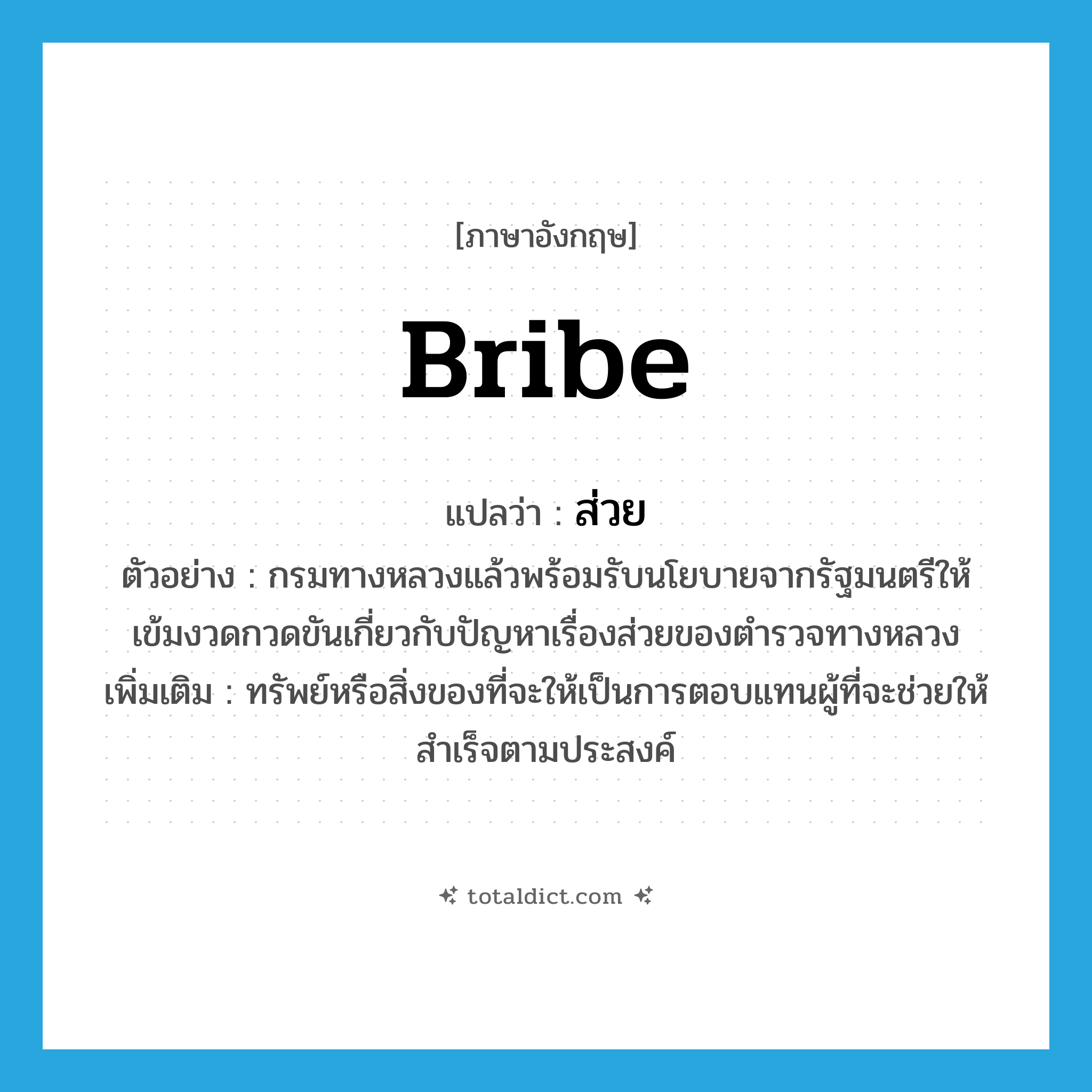 bribe แปลว่า?, คำศัพท์ภาษาอังกฤษ bribe แปลว่า ส่วย ประเภท N ตัวอย่าง กรมทางหลวงแล้วพร้อมรับนโยบายจากรัฐมนตรีให้เข้มงวดกวดขันเกี่ยวกับปัญหาเรื่องส่วยของตำรวจทางหลวง เพิ่มเติม ทรัพย์หรือสิ่งของที่จะให้เป็นการตอบแทนผู้ที่จะช่วยให้สำเร็จตามประสงค์ หมวด N