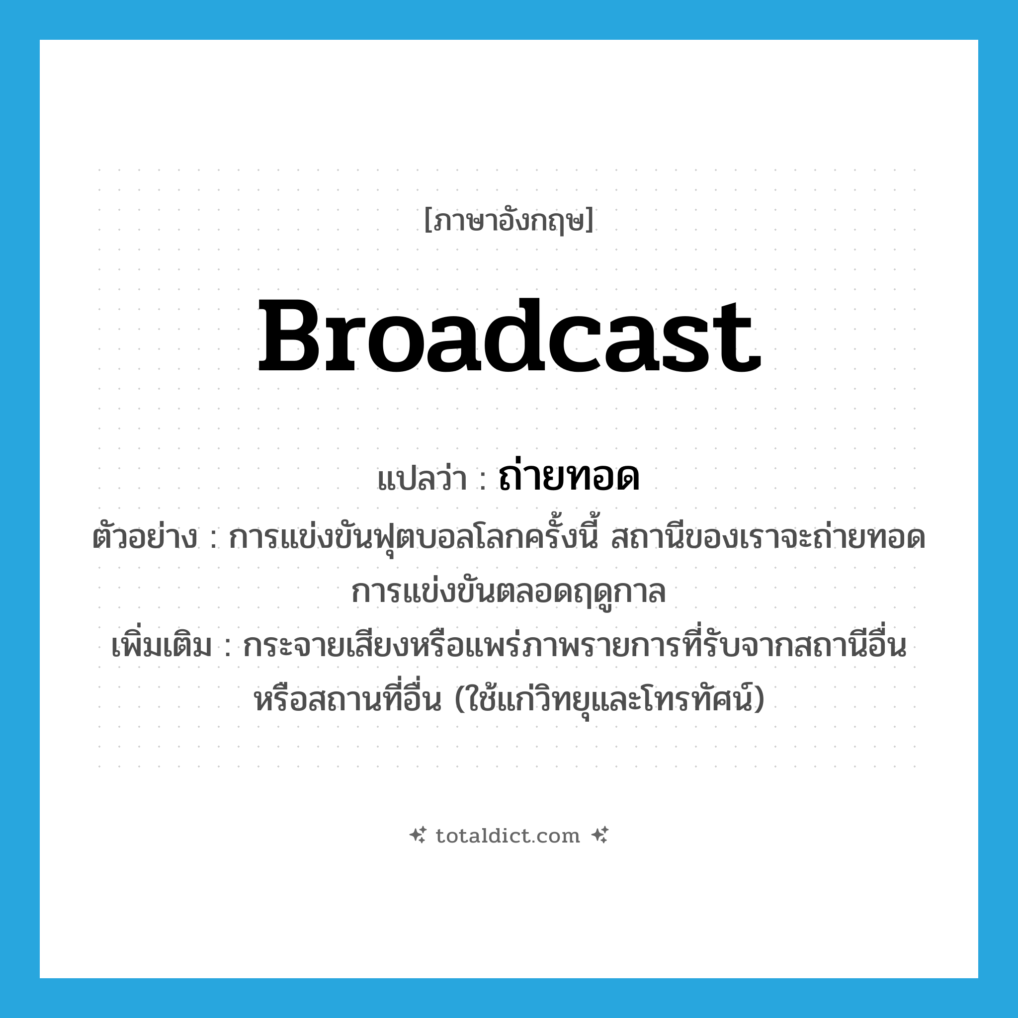 broadcast แปลว่า?, คำศัพท์ภาษาอังกฤษ broadcast แปลว่า ถ่ายทอด ประเภท V ตัวอย่าง การแข่งขันฟุตบอลโลกครั้งนี้ สถานีของเราจะถ่ายทอดการแข่งขันตลอดฤดูกาล เพิ่มเติม กระจายเสียงหรือแพร่ภาพรายการที่รับจากสถานีอื่น หรือสถานที่อื่น (ใช้แก่วิทยุและโทรทัศน์) หมวด V