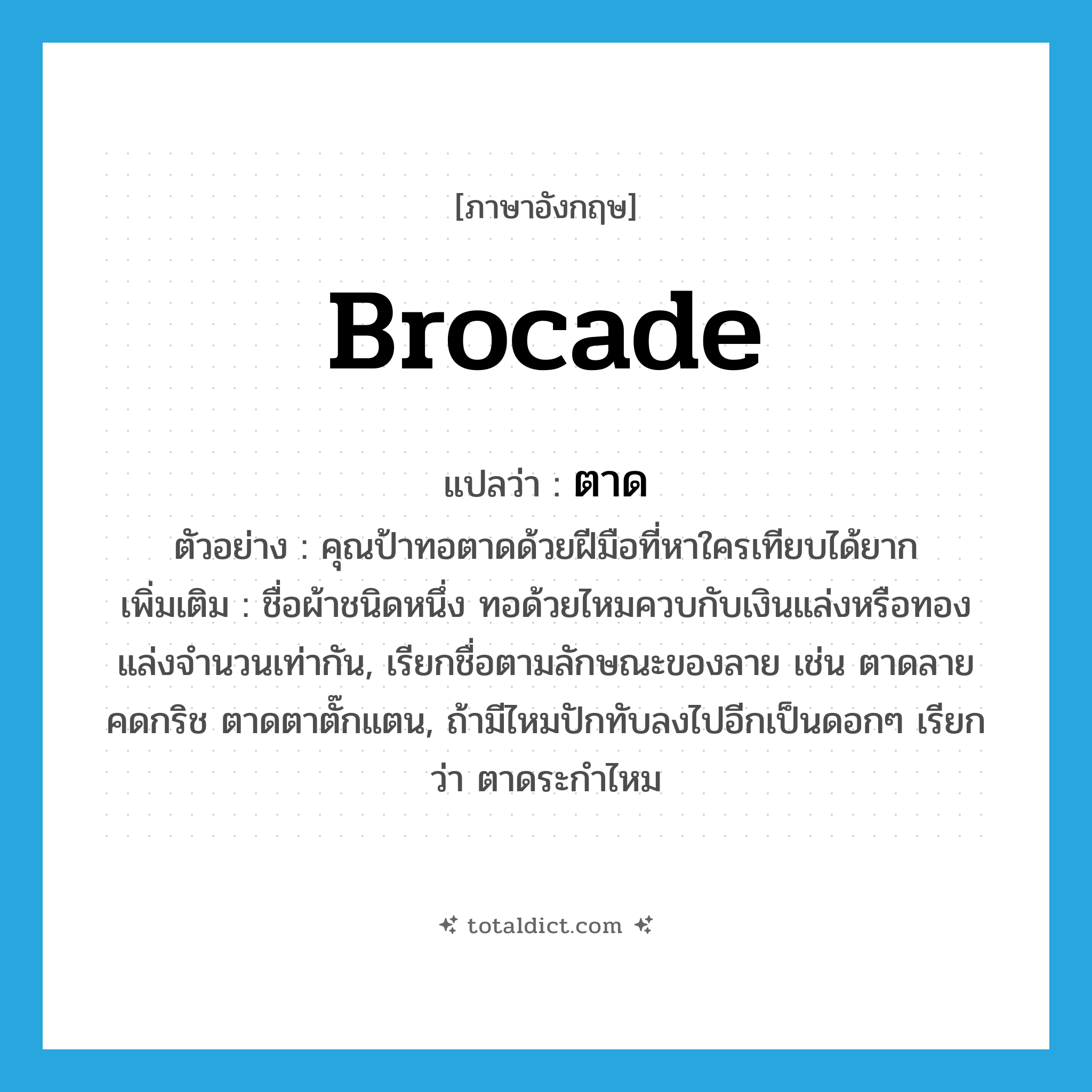 brocade แปลว่า?, คำศัพท์ภาษาอังกฤษ brocade แปลว่า ตาด ประเภท N ตัวอย่าง คุณป้าทอตาดด้วยฝีมือที่หาใครเทียบได้ยาก เพิ่มเติม ชื่อผ้าชนิดหนึ่ง ทอด้วยไหมควบกับเงินแล่งหรือทองแล่งจำนวนเท่ากัน, เรียกชื่อตามลักษณะของลาย เช่น ตาดลายคดกริช ตาดตาตั๊กแตน, ถ้ามีไหมปักทับลงไปอีกเป็นดอกๆ เรียกว่า ตาดระกำไหม หมวด N