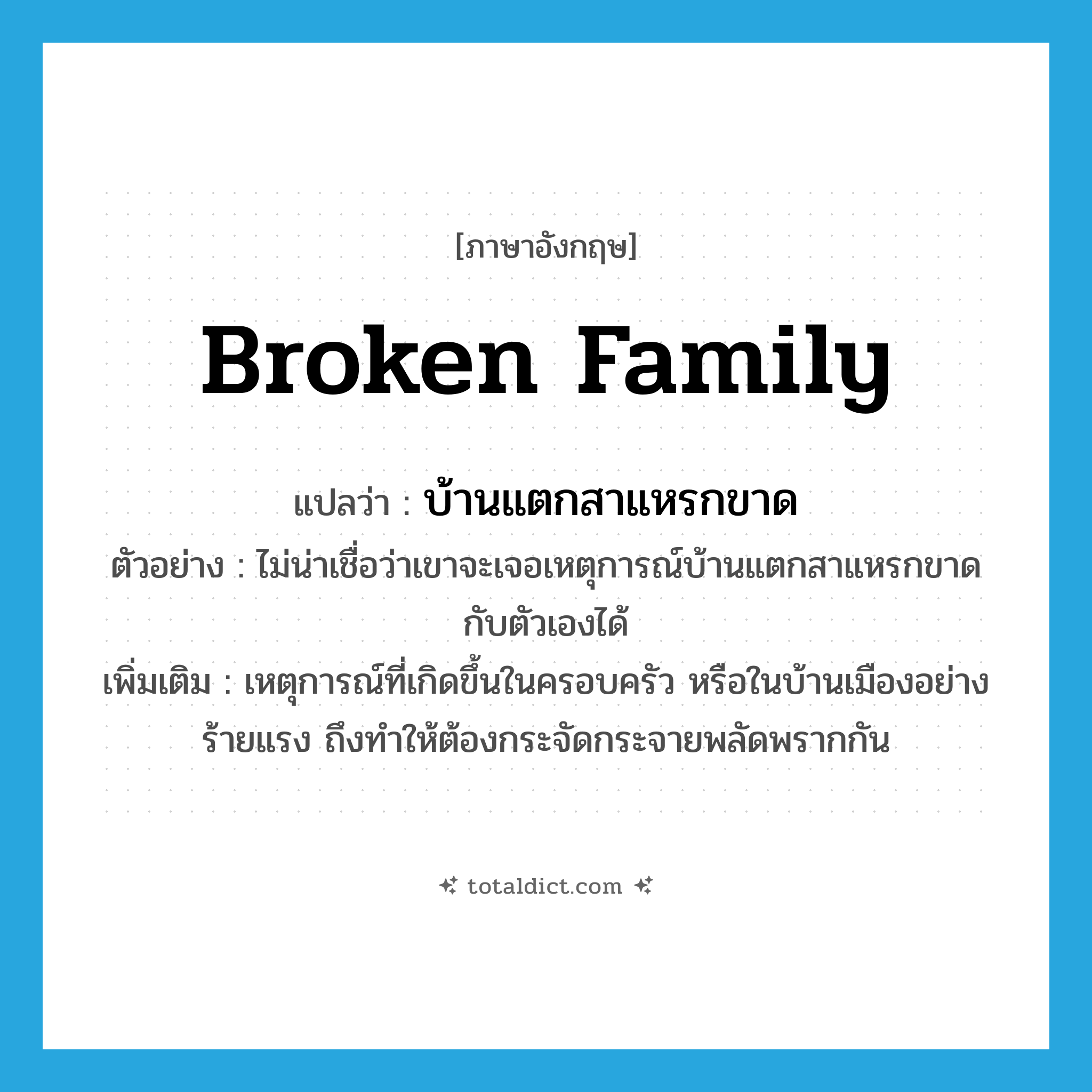 broken family แปลว่า?, คำศัพท์ภาษาอังกฤษ broken family แปลว่า บ้านแตกสาแหรกขาด ประเภท N ตัวอย่าง ไม่น่าเชื่อว่าเขาจะเจอเหตุการณ์บ้านแตกสาแหรกขาดกับตัวเองได้ เพิ่มเติม เหตุการณ์ที่เกิดขึ้นในครอบครัว หรือในบ้านเมืองอย่างร้ายแรง ถึงทำให้ต้องกระจัดกระจายพลัดพรากกัน หมวด N