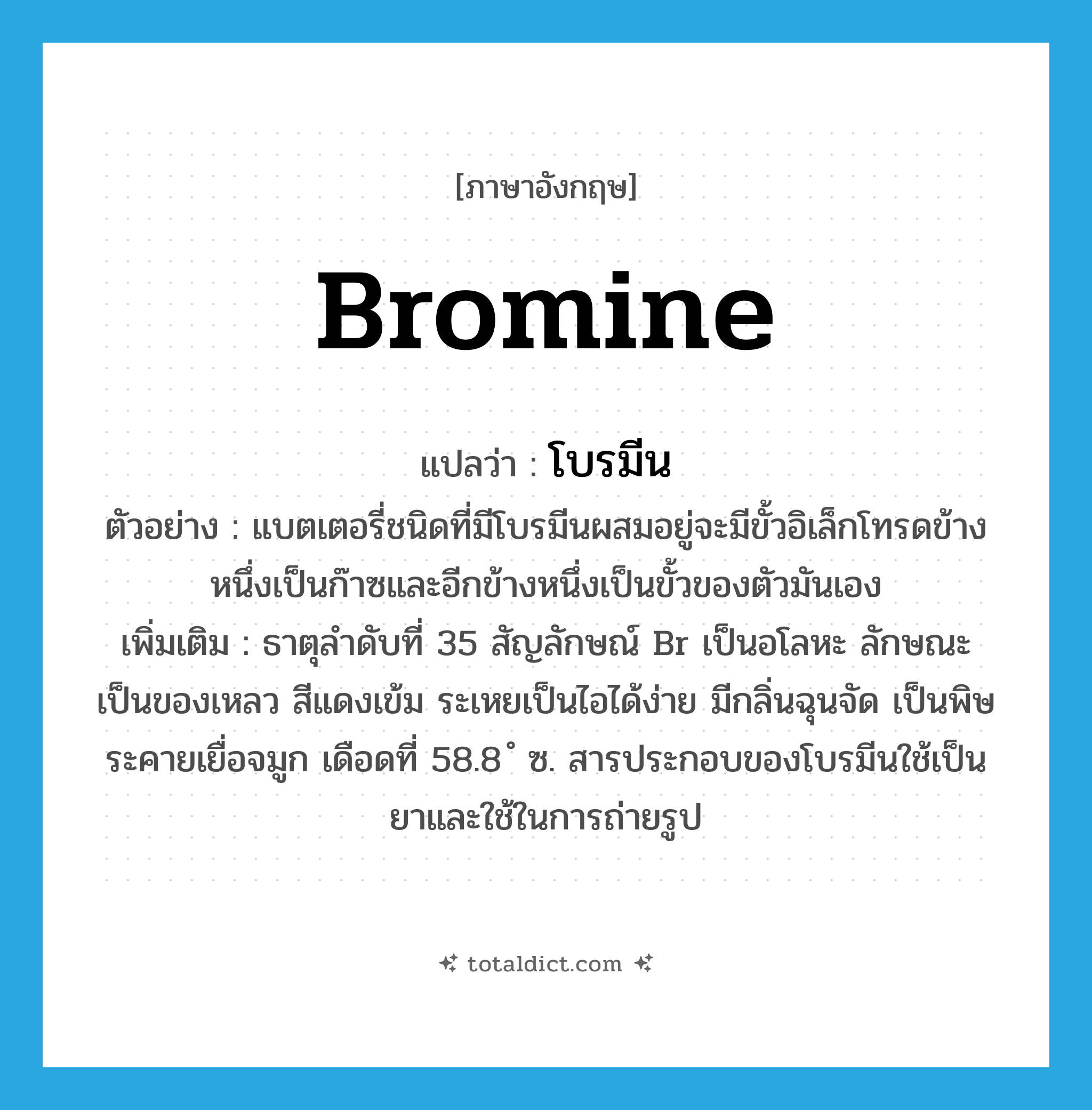 bromine แปลว่า?, คำศัพท์ภาษาอังกฤษ bromine แปลว่า โบรมีน ประเภท N ตัวอย่าง แบตเตอรี่ชนิดที่มีโบรมีนผสมอยู่จะมีขั้วอิเล็กโทรดข้างหนึ่งเป็นก๊าซและอีกข้างหนึ่งเป็นขั้วของตัวมันเอง เพิ่มเติม ธาตุลำดับที่ 35 สัญลักษณ์ Br เป็นอโลหะ ลักษณะเป็นของเหลว สีแดงเข้ม ระเหยเป็นไอได้ง่าย มีกลิ่นฉุนจัด เป็นพิษ ระคายเยื่อจมูก เดือดที่ 58.8 ํ ซ. สารประกอบของโบรมีนใช้เป็นยาและใช้ในการถ่ายรูป หมวด N