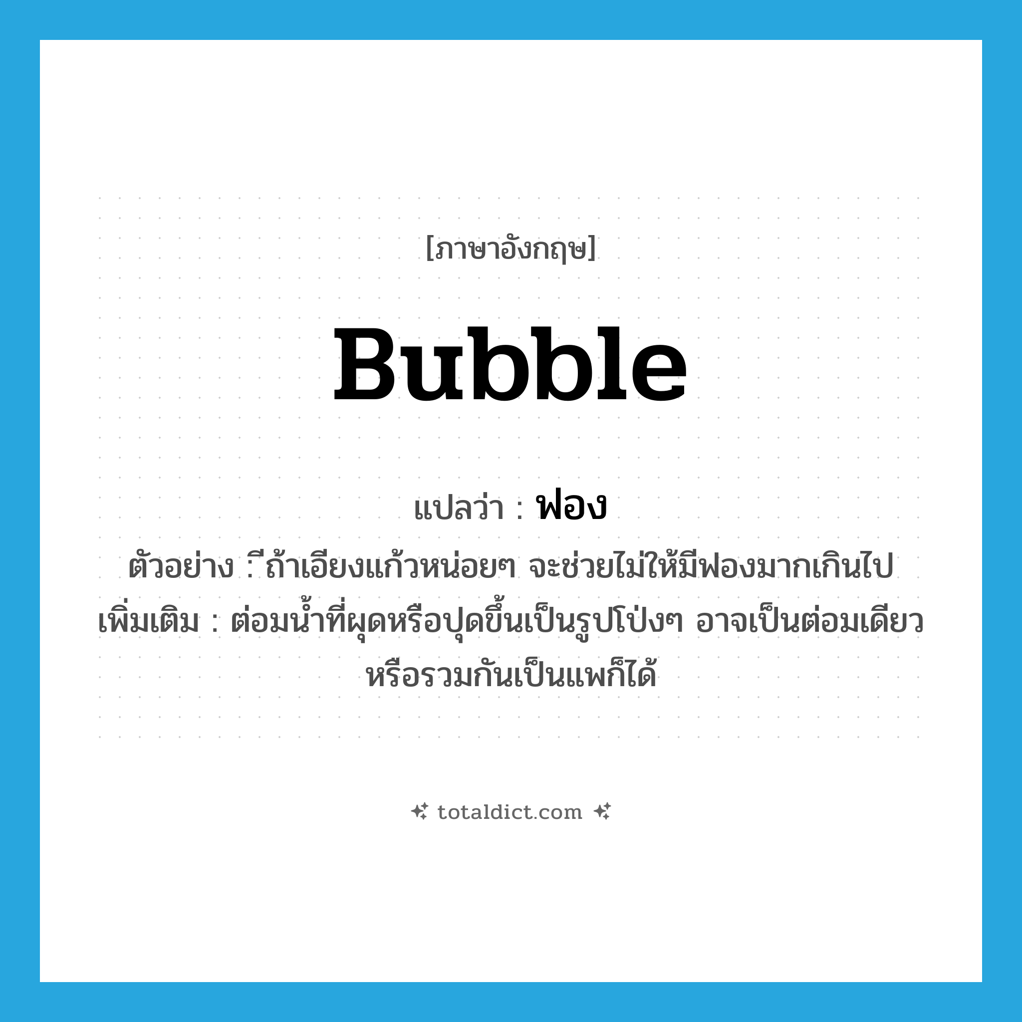 bubble แปลว่า?, คำศัพท์ภาษาอังกฤษ bubble แปลว่า ฟอง ประเภท N ตัวอย่าง ีถ้าเอียงแก้วหน่อยๆ จะช่วยไม่ให้มีฟองมากเกินไป เพิ่มเติม ต่อมน้ำที่ผุดหรือปุดขึ้นเป็นรูปโป่งๆ อาจเป็นต่อมเดียว หรือรวมกันเป็นแพก็ได้ หมวด N