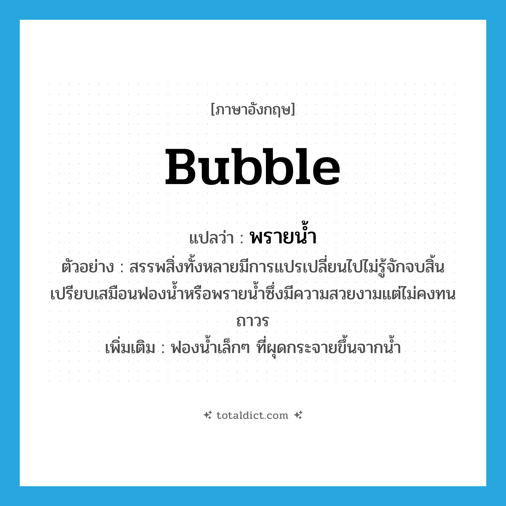 bubble แปลว่า?, คำศัพท์ภาษาอังกฤษ bubble แปลว่า พรายน้ำ ประเภท N ตัวอย่าง สรรพสิ่งทั้งหลายมีการแปรเปลี่ยนไปไม่รู้จักจบสิ้นเปรียบเสมือนฟองน้ำหรือพรายน้ำซึ่งมีความสวยงามแต่ไม่คงทนถาวร เพิ่มเติม ฟองน้ำเล็กๆ ที่ผุดกระจายขึ้นจากน้ำ หมวด N