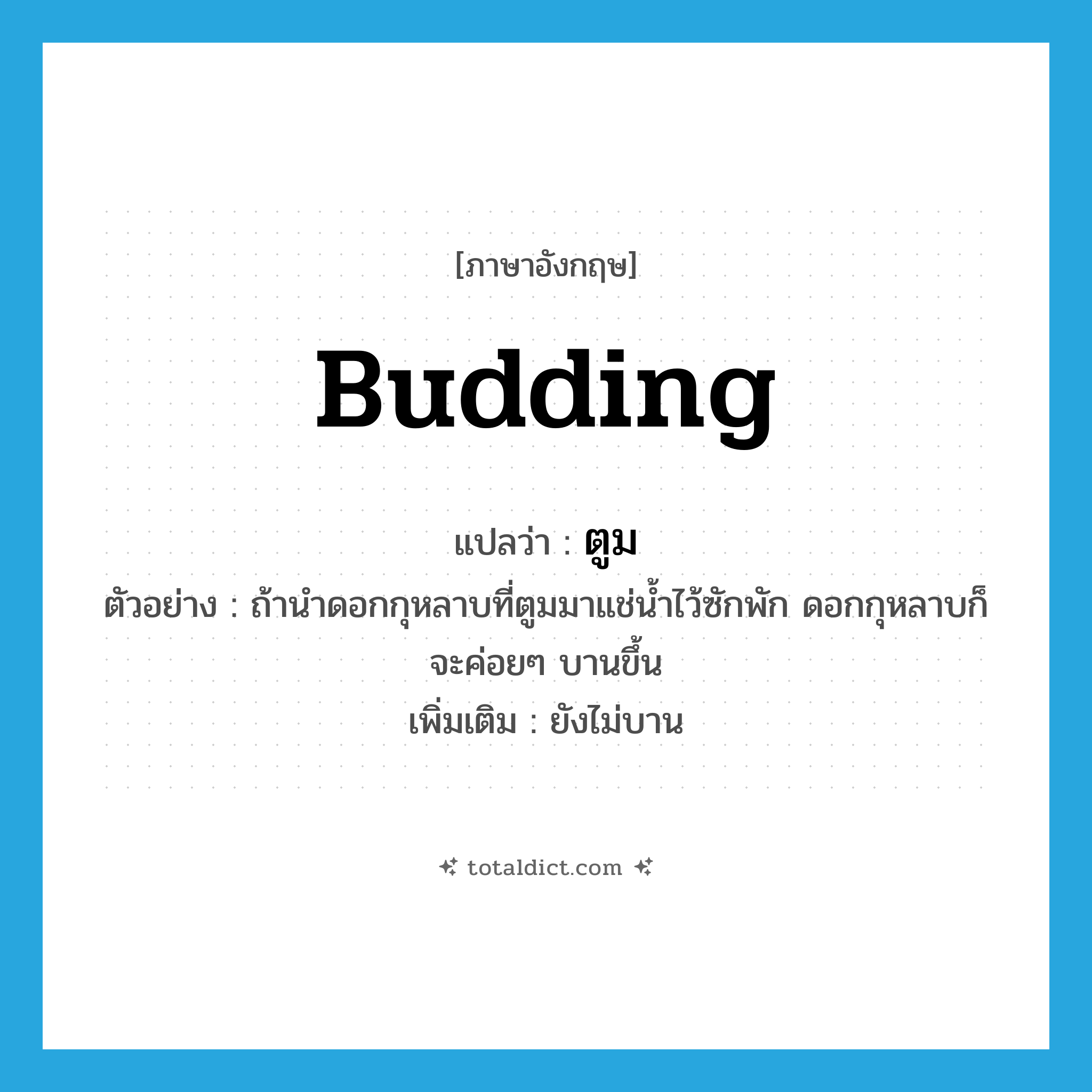 budding แปลว่า?, คำศัพท์ภาษาอังกฤษ budding แปลว่า ตูม ประเภท ADJ ตัวอย่าง ถ้านำดอกกุหลาบที่ตูมมาแช่น้ำไว้ซักพัก ดอกกุหลาบก็จะค่อยๆ บานขึ้น เพิ่มเติม ยังไม่บาน หมวด ADJ