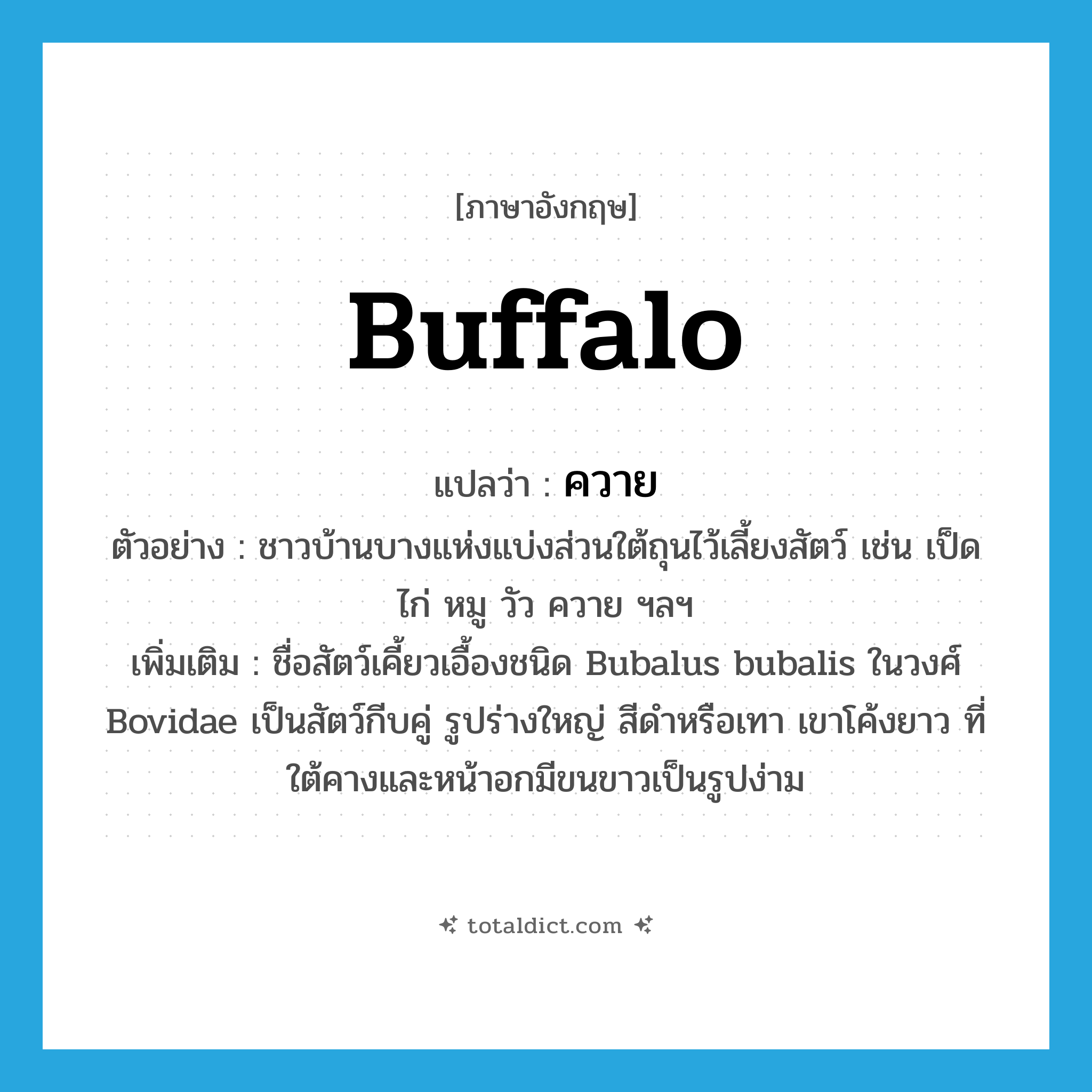 buffalo แปลว่า?, คำศัพท์ภาษาอังกฤษ buffalo แปลว่า ควาย ประเภท N ตัวอย่าง ชาวบ้านบางแห่งแบ่งส่วนใต้ถุนไว้เลี้ยงสัตว์ เช่น เป็ด ไก่ หมู วัว ควาย ฯลฯ เพิ่มเติม ชื่อสัตว์เคี้ยวเอื้องชนิด Bubalus bubalis ในวงศ์ Bovidae เป็นสัตว์กีบคู่ รูปร่างใหญ่ สีดำหรือเทา เขาโค้งยาว ที่ใต้คางและหน้าอกมีขนขาวเป็นรูปง่าม หมวด N