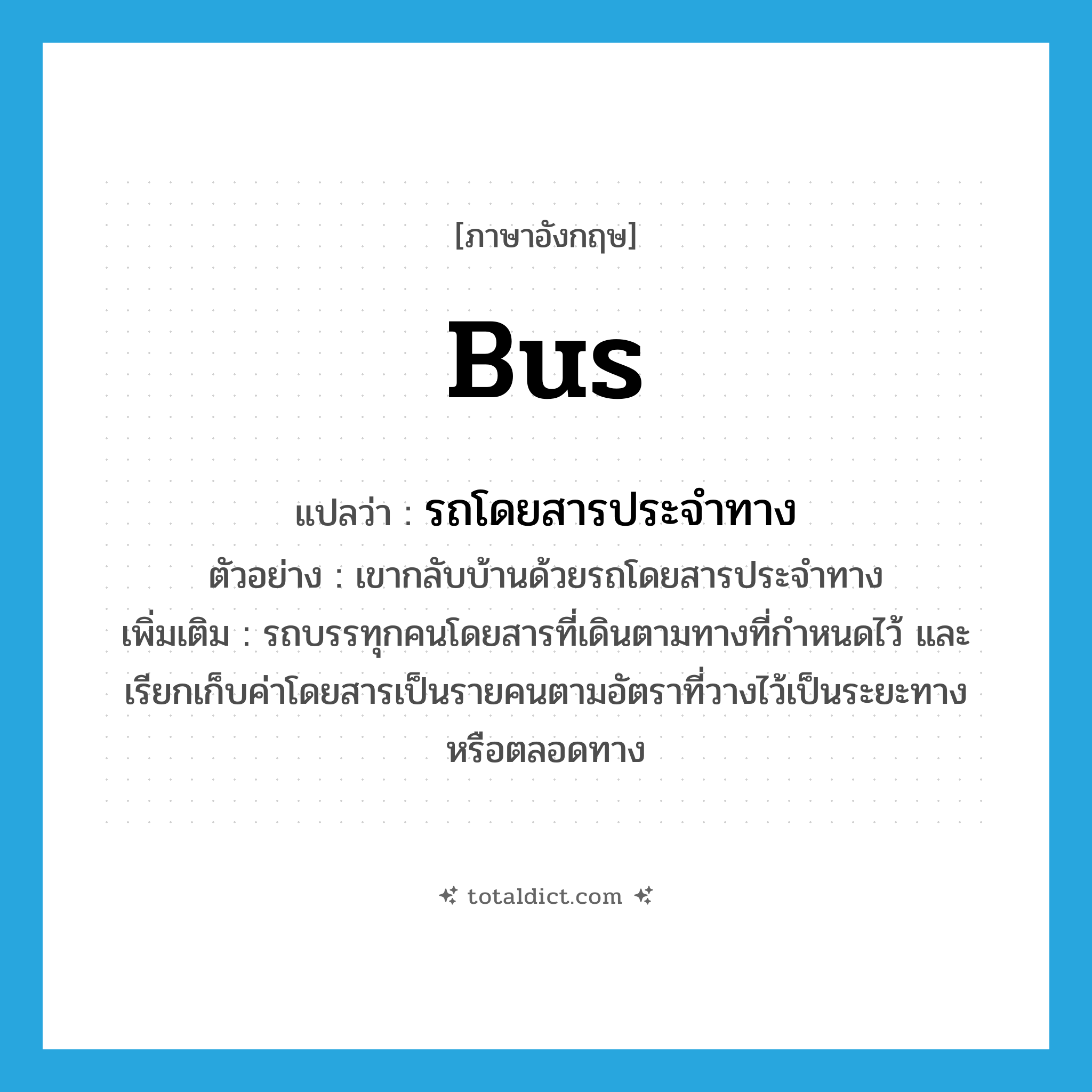 bus แปลว่า?, คำศัพท์ภาษาอังกฤษ bus แปลว่า รถโดยสารประจำทาง ประเภท N ตัวอย่าง เขากลับบ้านด้วยรถโดยสารประจำทาง เพิ่มเติม รถบรรทุกคนโดยสารที่เดินตามทางที่กำหนดไว้ และเรียกเก็บค่าโดยสารเป็นรายคนตามอัตราที่วางไว้เป็นระยะทางหรือตลอดทาง หมวด N