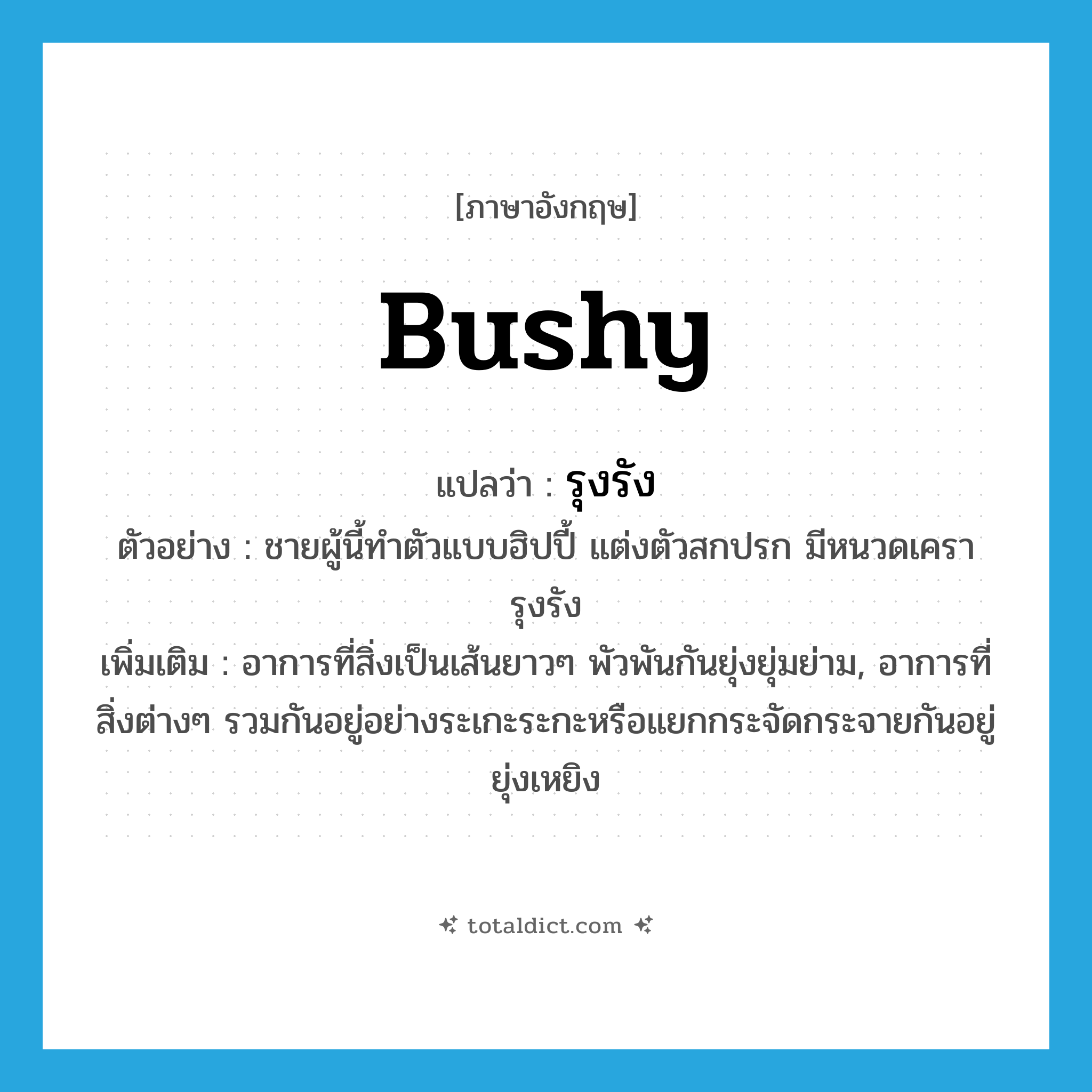 bushy แปลว่า?, คำศัพท์ภาษาอังกฤษ bushy แปลว่า รุงรัง ประเภท ADJ ตัวอย่าง ชายผู้นี้ทำตัวแบบฮิปปี้ แต่งตัวสกปรก มีหนวดเครารุงรัง เพิ่มเติม อาการที่สิ่งเป็นเส้นยาวๆ พัวพันกันยุ่งยุ่มย่าม, อาการที่สิ่งต่างๆ รวมกันอยู่อย่างระเกะระกะหรือแยกกระจัดกระจายกันอยู่ยุ่งเหยิง หมวด ADJ