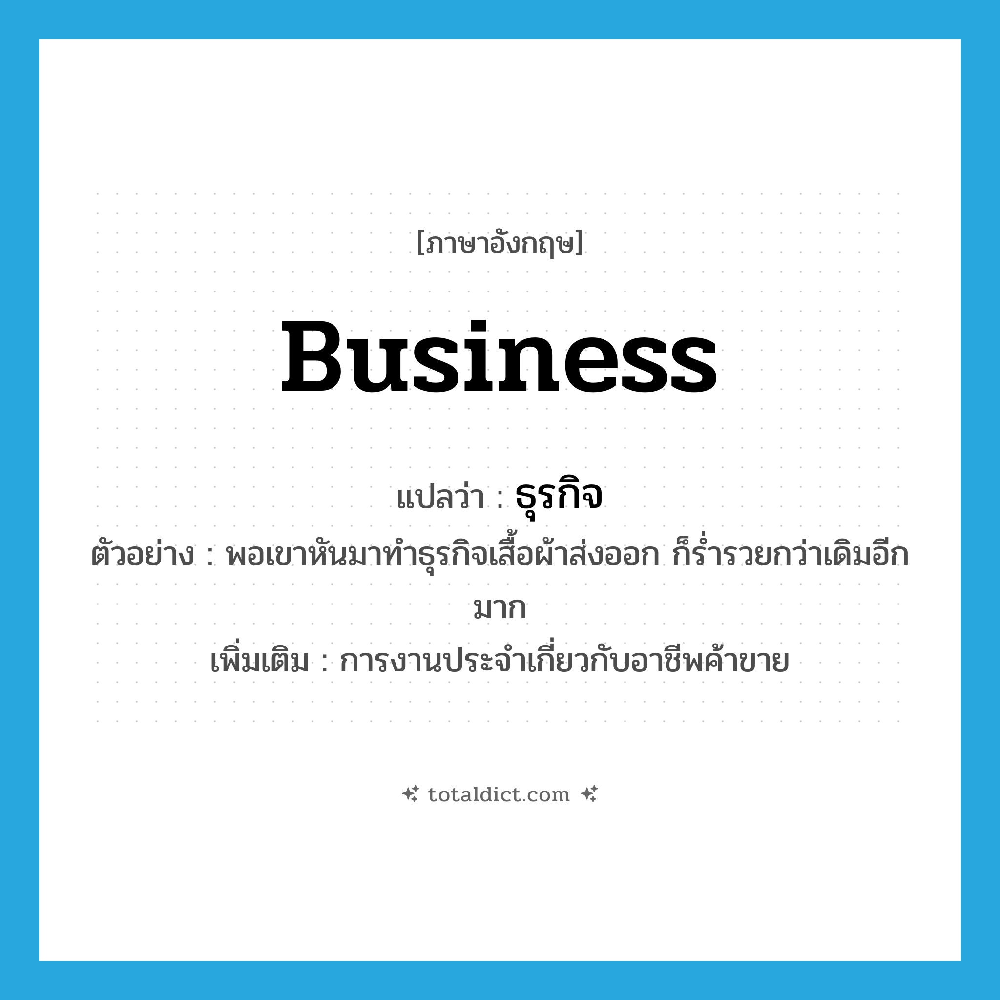 business แปลว่า?, คำศัพท์ภาษาอังกฤษ business แปลว่า ธุรกิจ ประเภท N ตัวอย่าง พอเขาหันมาทำธุรกิจเสื้อผ้าส่งออก ก็ร่ำรวยกว่าเดิมอีกมาก เพิ่มเติม การงานประจำเกี่ยวกับอาชีพค้าขาย หมวด N