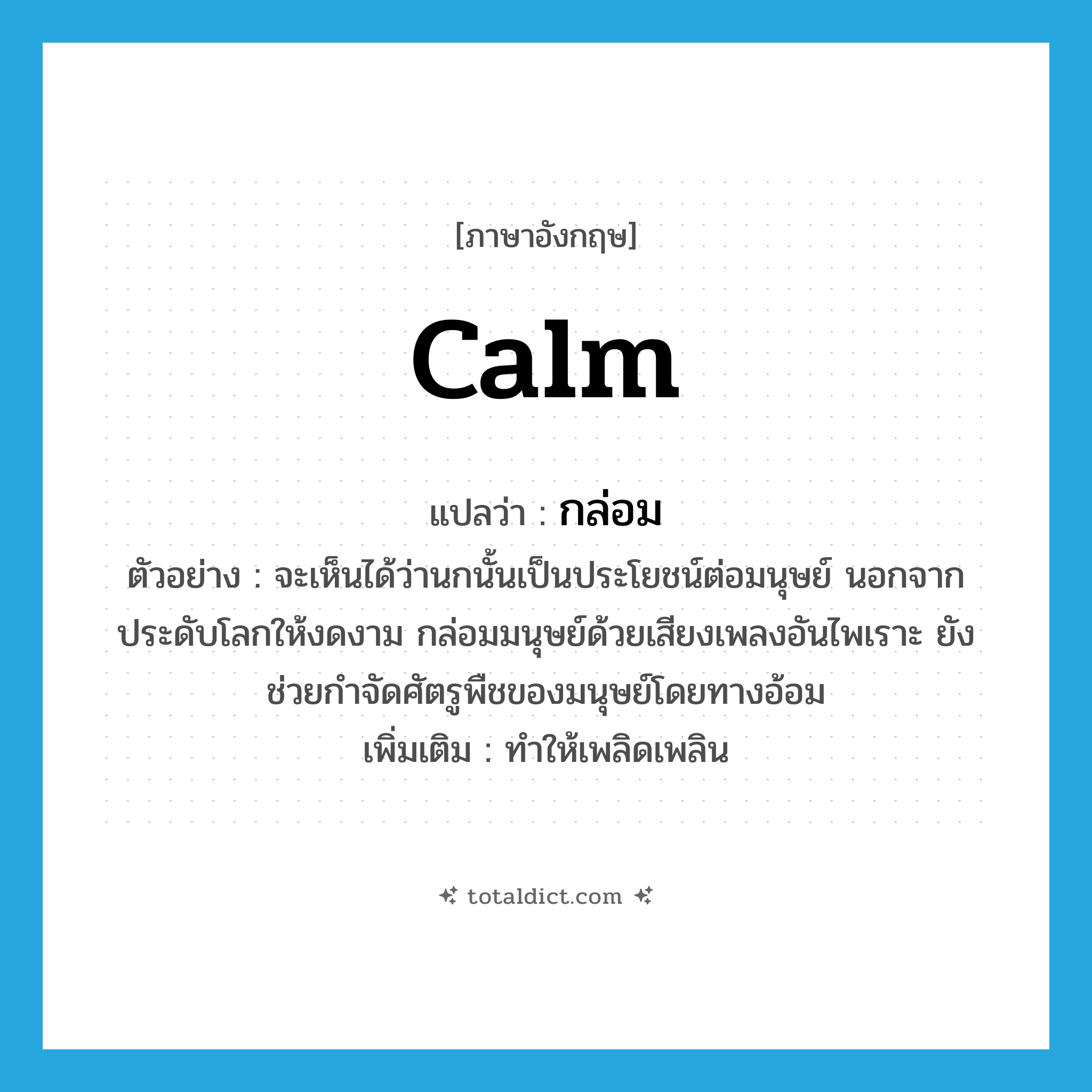 calm แปลว่า?, คำศัพท์ภาษาอังกฤษ calm แปลว่า กล่อม ประเภท V ตัวอย่าง จะเห็นได้ว่านกนั้นเป็นประโยชน์ต่อมนุษย์ นอกจากประดับโลกให้งดงาม กล่อมมนุษย์ด้วยเสียงเพลงอันไพเราะ ยังช่วยกำจัดศัตรูพืชของมนุษย์โดยทางอ้อม เพิ่มเติม ทำให้เพลิดเพลิน หมวด V