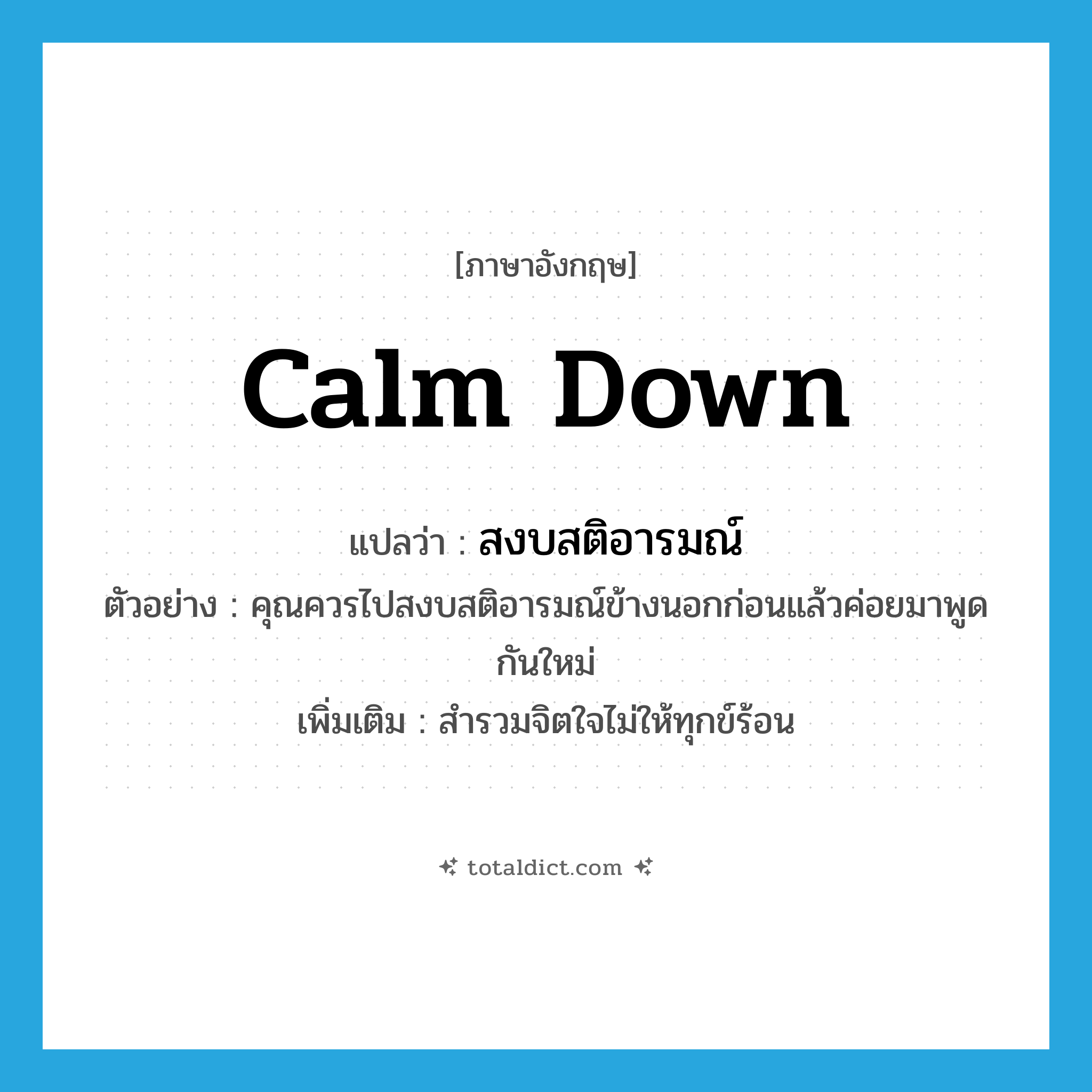 calm down แปลว่า?, คำศัพท์ภาษาอังกฤษ calm down แปลว่า สงบสติอารมณ์ ประเภท V ตัวอย่าง คุณควรไปสงบสติอารมณ์ข้างนอกก่อนแล้วค่อยมาพูดกันใหม่ เพิ่มเติม สำรวมจิตใจไม่ให้ทุกข์ร้อน หมวด V