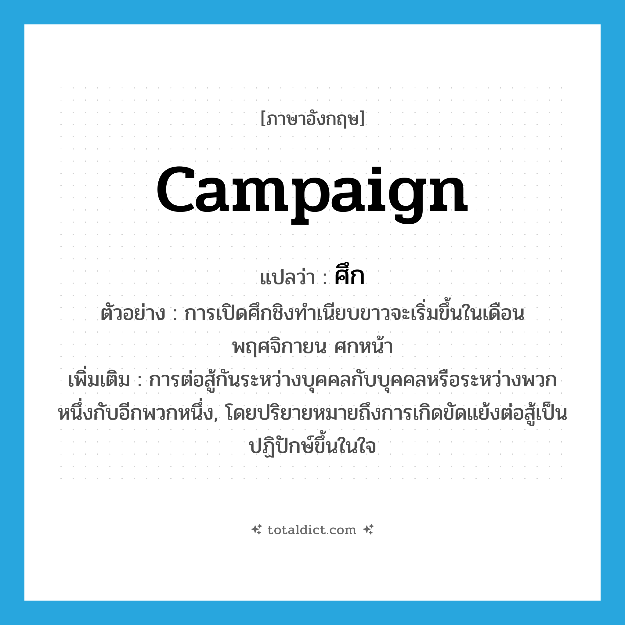 campaign แปลว่า?, คำศัพท์ภาษาอังกฤษ campaign แปลว่า ศึก ประเภท N ตัวอย่าง การเปิดศึกชิงทำเนียบขาวจะเริ่มขึ้นในเดือนพฤศจิกายน ศกหน้า เพิ่มเติม การต่อสู้กันระหว่างบุคคลกับบุคคลหรือระหว่างพวกหนึ่งกับอีกพวกหนึ่ง, โดยปริยายหมายถึงการเกิดขัดแย้งต่อสู้เป็นปฏิปักษ์ขึ้นในใจ หมวด N