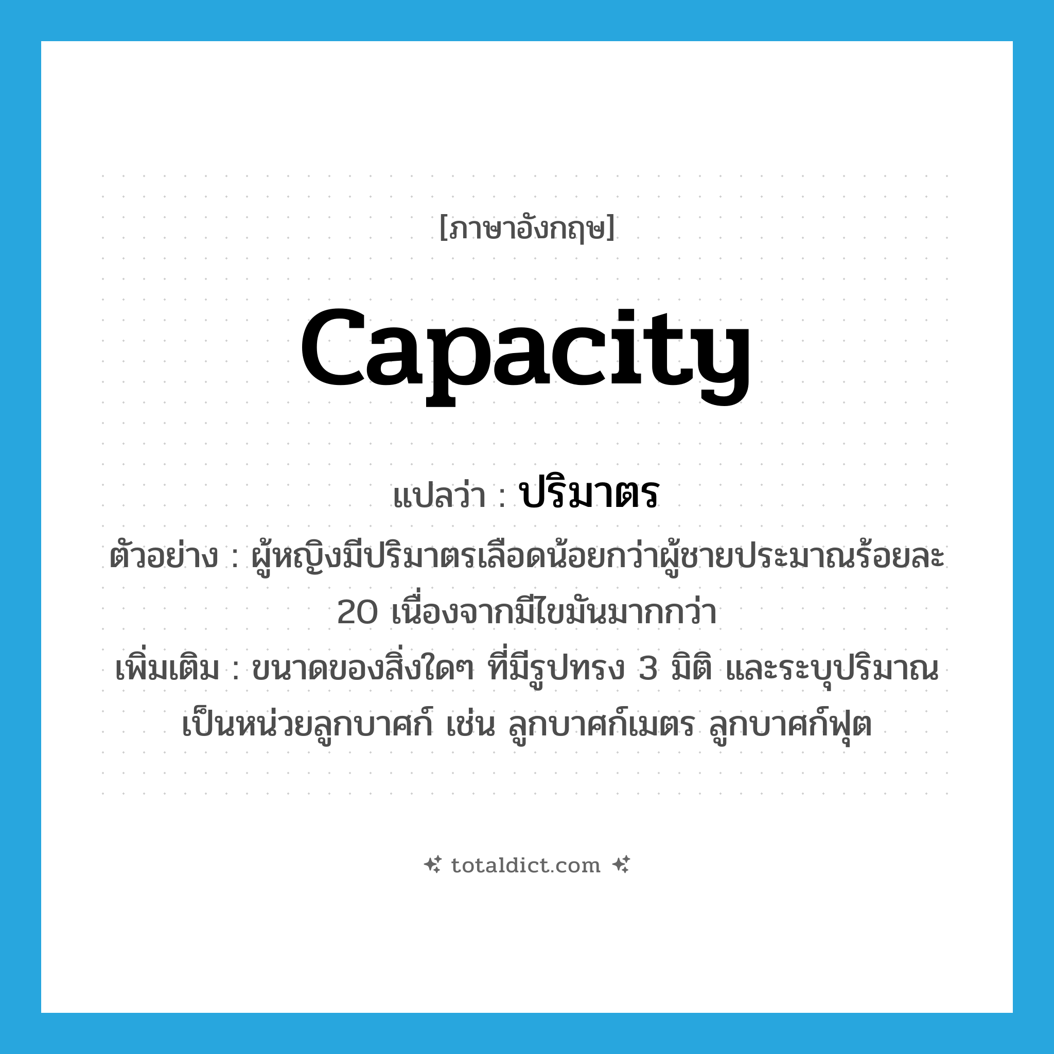 capacity แปลว่า?, คำศัพท์ภาษาอังกฤษ capacity แปลว่า ปริมาตร ประเภท N ตัวอย่าง ผู้หญิงมีปริมาตรเลือดน้อยกว่าผู้ชายประมาณร้อยละ 20 เนื่องจากมีไขมันมากกว่า เพิ่มเติม ขนาดของสิ่งใดๆ ที่มีรูปทรง 3 มิติ และระบุปริมาณเป็นหน่วยลูกบาศก์ เช่น ลูกบาศก์เมตร ลูกบาศก์ฟุต หมวด N