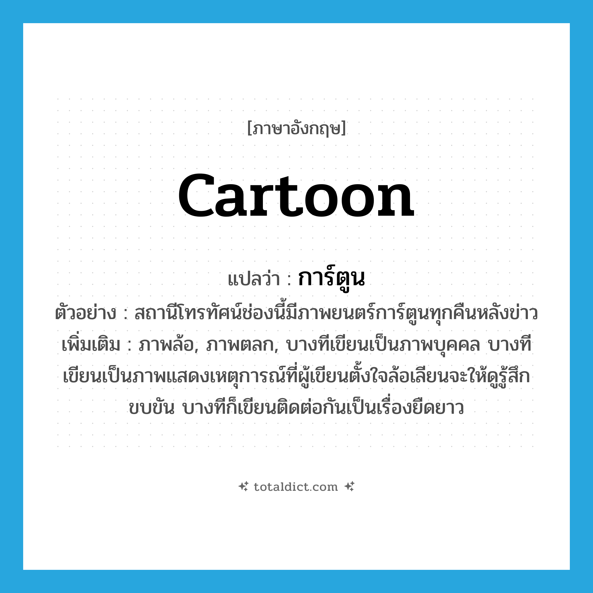 cartoon แปลว่า?, คำศัพท์ภาษาอังกฤษ cartoon แปลว่า การ์ตูน ประเภท N ตัวอย่าง สถานีโทรทัศน์ช่องนี้มีภาพยนตร์การ์ตูนทุกคืนหลังข่าว เพิ่มเติม ภาพล้อ, ภาพตลก, บางทีเขียนเป็นภาพบุคคล บางทีเขียนเป็นภาพแสดงเหตุการณ์ที่ผู้เขียนตั้งใจล้อเลียนจะให้ดูรู้สึกขบขัน บางทีก็เขียนติดต่อกันเป็นเรื่องยืดยาว หมวด N