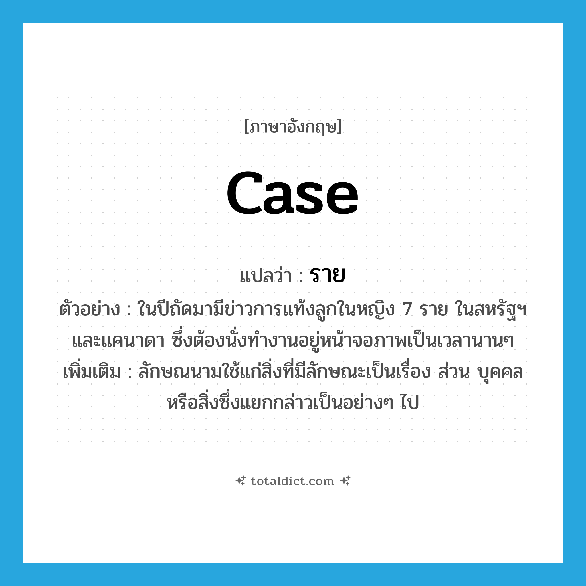 case แปลว่า?, คำศัพท์ภาษาอังกฤษ case แปลว่า ราย ประเภท CLAS ตัวอย่าง ในปีถัดมามีข่าวการแท้งลูกในหญิง 7 ราย ในสหรัฐฯ และแคนาดา ซึ่งต้องนั่งทำงานอยู่หน้าจอภาพเป็นเวลานานๆ เพิ่มเติม ลักษณนามใช้แก่สิ่งที่มีลักษณะเป็นเรื่อง ส่วน บุคคล หรือสิ่งซึ่งแยกกล่าวเป็นอย่างๆ ไป หมวด CLAS