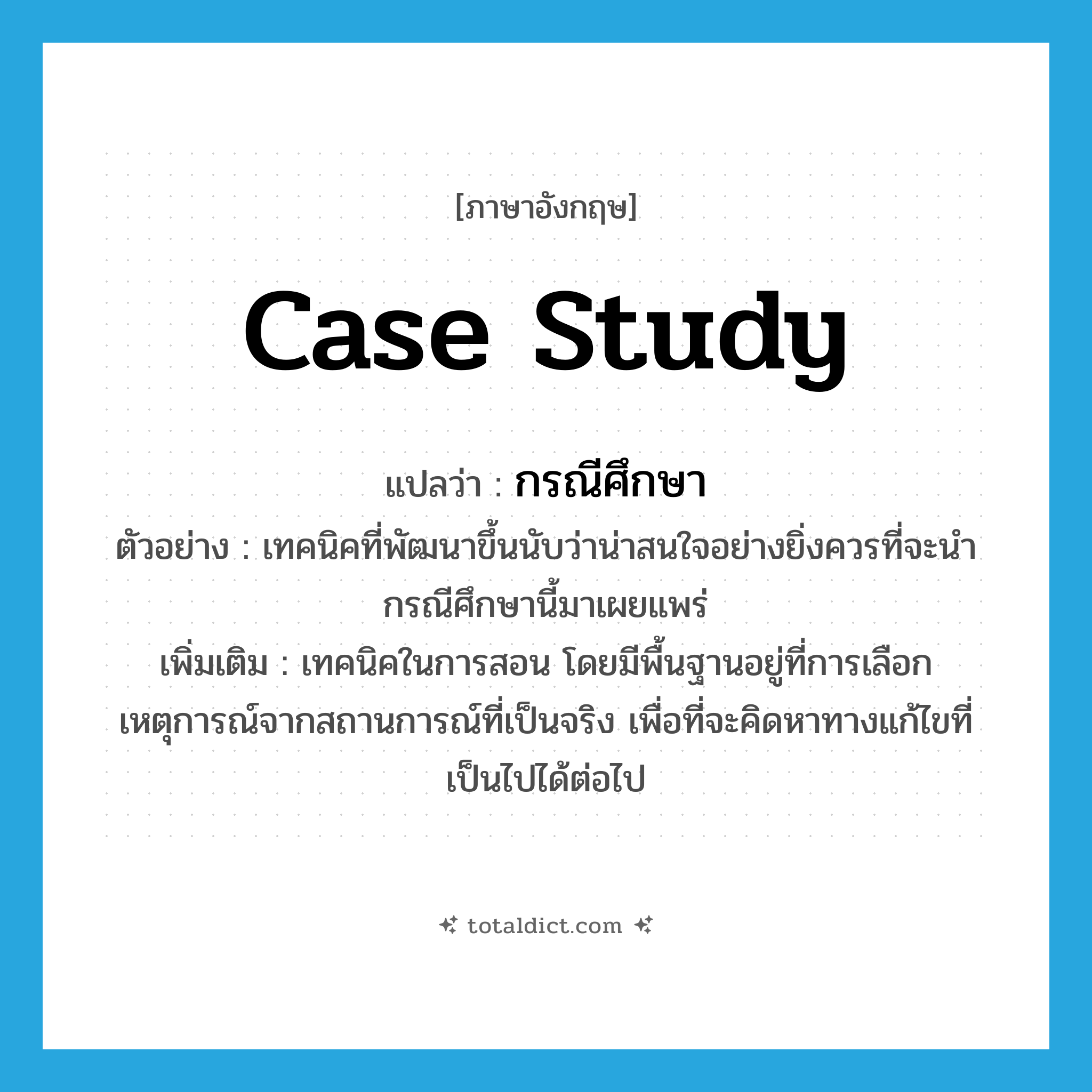 case study แปลว่า?, คำศัพท์ภาษาอังกฤษ case study แปลว่า กรณีศึกษา ประเภท N ตัวอย่าง เทคนิคที่พัฒนาขึ้นนับว่าน่าสนใจอย่างยิ่งควรที่จะนำกรณีศึกษานี้มาเผยแพร่ เพิ่มเติม เทคนิคในการสอน โดยมีพื้นฐานอยู่ที่การเลือกเหตุการณ์จากสถานการณ์ที่เป็นจริง เพื่อที่จะคิดหาทางแก้ไขที่เป็นไปได้ต่อไป หมวด N