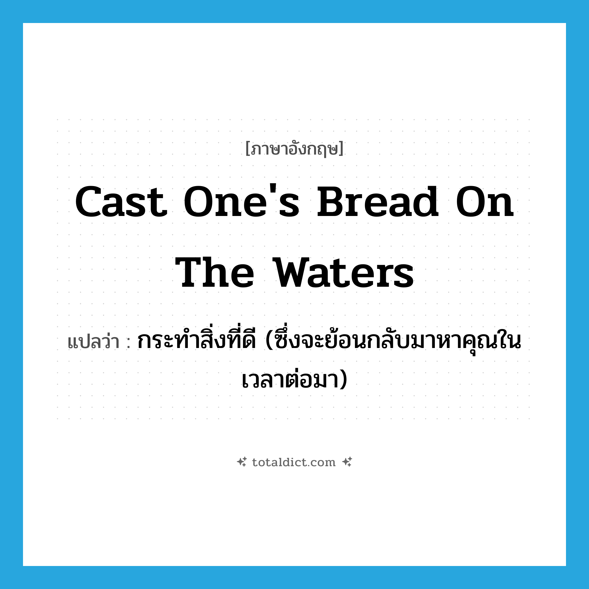 cast one&#39;s bread on the waters แปลว่า?, คำศัพท์ภาษาอังกฤษ cast one&#39;s bread on the waters แปลว่า กระทำสิ่งที่ดี (ซึ่งจะย้อนกลับมาหาคุณในเวลาต่อมา) ประเภท IDM หมวด IDM