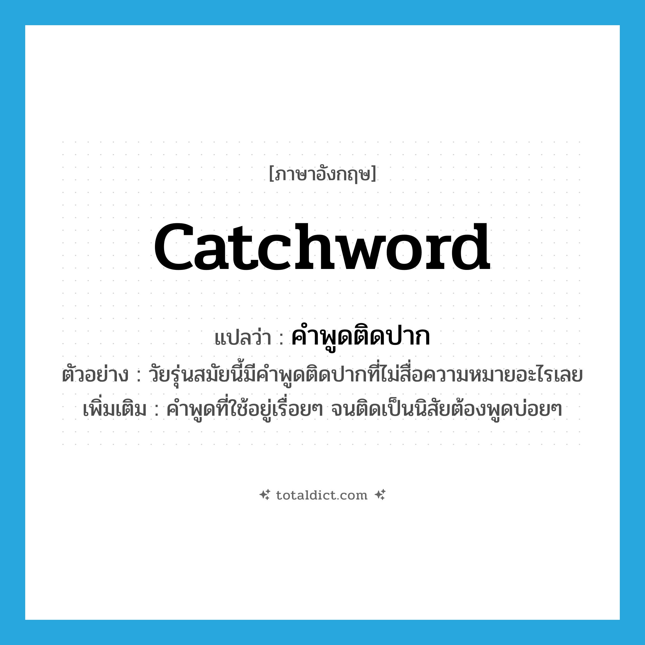 catchword แปลว่า?, คำศัพท์ภาษาอังกฤษ catchword แปลว่า คำพูดติดปาก ประเภท N ตัวอย่าง วัยรุ่นสมัยนี้มีคำพูดติดปากที่ไม่สื่อความหมายอะไรเลย เพิ่มเติม คำพูดที่ใช้อยู่เรื่อยๆ จนติดเป็นนิสัยต้องพูดบ่อยๆ หมวด N