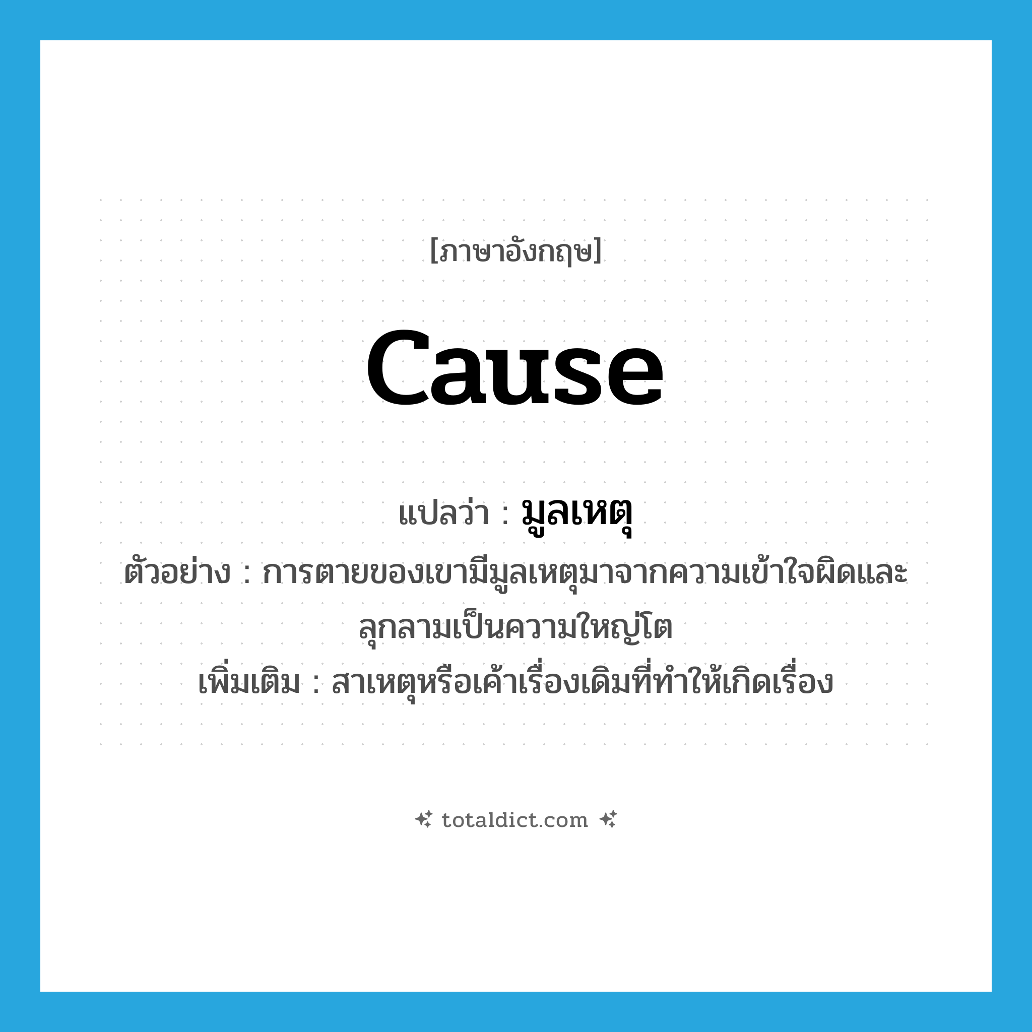 cause แปลว่า?, คำศัพท์ภาษาอังกฤษ cause แปลว่า มูลเหตุ ประเภท N ตัวอย่าง การตายของเขามีมูลเหตุมาจากความเข้าใจผิดและลุกลามเป็นความใหญ่โต เพิ่มเติม สาเหตุหรือเค้าเรื่องเดิมที่ทำให้เกิดเรื่อง หมวด N