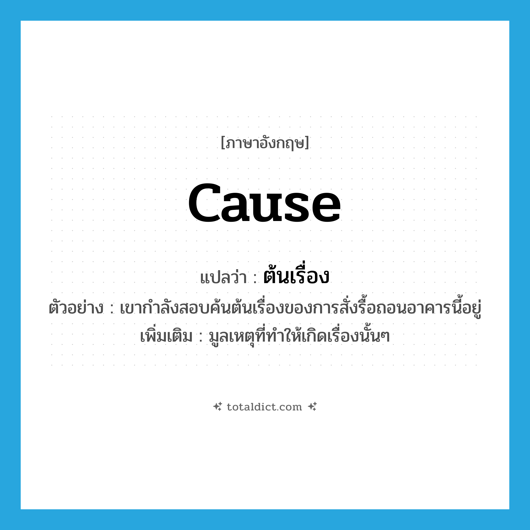 cause แปลว่า?, คำศัพท์ภาษาอังกฤษ cause แปลว่า ต้นเรื่อง ประเภท N ตัวอย่าง เขากำลังสอบค้นต้นเรื่องของการสั่งรื้อถอนอาคารนี้อยู่ เพิ่มเติม มูลเหตุที่ทำให้เกิดเรื่องนั้นๆ หมวด N